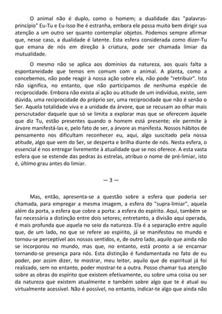 O animal não é duplo, como o homem; a dualidade das "palavras-
princípio" Eu-Tu e Eu-Isso lhe é estranha, embora ele possa muito bem dirigir sua
atenção a um outro ser quanto contemplar objetos. Podemos sempre afirmar
que, nesse caso, a dualidade é latente. Esta esfera considerada como dizer-Tu
que emana de nós em direção à criatura, pode ser chamada limiar da
mutualidade.
O mesmo não se aplica aos domínios da natureza, aos quais falta a
espontaneidade que temos em comum com o animal. A planta, como a
concebemos, não pode reagir à nossa ação sobre ela, não pode "retribuir". Isto
não significa, no entanto, que não participamos de nenhuma espécie de
reciprocidade. Embora não exista aí ação ou atitude de um indivíduo, existe, sem
dúvida, uma reciprocidade do próprio ser, uma reciprocidade que não é senão o
Ser. Aquela totalidade viva e a unidade da árvore, que se recusam ao olhar mais
perscrutador daquele que só se limita a explorar mas que se oferecem àquele
que diz Tu, estão presentes quando o homem está presente; ele permite à
árvore manifestá-las e, pelo fato de ser, a árvore as manifesta. Nossos hábitos de
pensamento nos dificultam reconhecer eu, aqui, algo suscitado pela nossa
atitude, algo que vem do Ser, se desperta e brilha diante de nós. Nesta esfera, o
essencial é nos entregar livremente à atualidade que se nos oferece. A esta vasta
esfera que se estende das pedras às estrelas, atribuo o nome de pré-limiar, isto
é, último grau antes do limiar.
— 3 —
Mas, então, apresenta-se a questão sobre a esfera que poderia ser
chamada, para empregar a mesma imagem, a esfera do "supra-limiar", aquela
além da porta, a esfera que cobre a porta: a esfera do espírito. Aqui, também se
faz necessária a distinção entre dois setores; entretanto, a divisão aqui operada,
é mais profunda que aquela no seio da natureza. Ela é a separação entre aquilo
que, de um lado, no que se refere ao espírito, já se manifestou no mundo e
tornou-se perceptível aos nossos sentidos, e, de outro lado, aquilo que ainda não
se incorporou no mundo, mas que, no entanto, está pronto a se encarnar
tornando-se presença para nós. Esta distinção é fundamentada no fato de eu
poder, por assim dizer, te mostrar, meu leitor, aquilo que de espiritual já foi
realizado, sem no entanto, poder mostrar-te a outra. Posso chamar tua atenção
sobre as obras do espírito que existem efetivamente, ou sobre uma coisa ou ser
da natureza que existem atualmente e também sobre algo que te é atual ou
virtualmente acessível. Não é possível, no entanto, indicar-te algo que ainda não
 