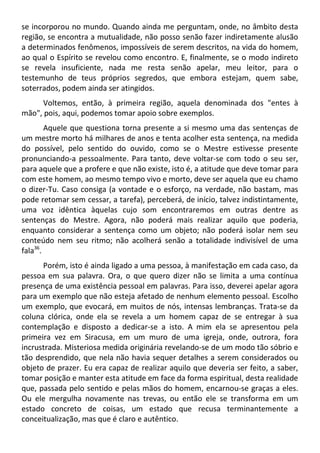 se incorporou no mundo. Quando ainda me perguntam, onde, no âmbito desta
região, se encontra a mutualidade, não posso senão fazer indiretamente alusão
a determinados fenômenos, impossíveis de serem descritos, na vida do homem,
ao qual o Espírito se revelou como encontro. E, finalmente, se o modo indireto
se revela insuficiente, nada me resta senão apelar, meu leitor, para o
testemunho de teus próprios segredos, que embora estejam, quem sabe,
soterrados, podem ainda ser atingidos.
Voltemos, então, à primeira região, aquela denominada dos "entes à
mão", pois, aqui, podemos tomar apoio sobre exemplos.
Aquele que questiona torna presente a si mesmo uma das sentenças de
um mestre morto há milhares de anos e tenta acolher esta sentença, na medida
do possível, pelo sentido do ouvido, como se o Mestre estivesse presente
pronunciando-a pessoalmente. Para tanto, deve voltar-se com todo o seu ser,
para aquele que a profere e que não existe, isto é, a atitude que deve tomar para
com este homem, ao mesmo tempo vivo e morto, deve ser aquela que eu chamo
o dizer-Tu. Caso consiga (a vontade e o esforço, na verdade, não bastam, mas
pode retomar sem cessar, a tarefa), perceberá, de início, talvez indistintamente,
uma voz idêntica àquelas cujo som encontraremos em outras dentre as
sentenças do Mestre. Agora, não poderá mais realizar aquilo que poderia,
enquanto considerar a sentença como um objeto; não poderá isolar nem seu
conteúdo nem seu ritmo; não acolherá senão a totalidade indivisível de uma
fala36
.
Porém, isto é ainda ligado a uma pessoa, à manifestação em cada caso, da
pessoa em sua palavra. Ora, o que quero dizer não se limita a uma contínua
presença de uma existência pessoal em palavras. Para isso, deverei apelar agora
para um exemplo que não esteja afetado de nenhum elemento pessoal. Escolho
um exemplo, que evocará, em muitos de nós, intensas lembranças. Trata-se da
coluna clórica, onde ela se revela a um homem capaz de se entregar à sua
contemplação e disposto a dedicar-se a isto. A mim ela se apresentou pela
primeira vez em Siracusa, em um muro de uma igreja, onde, outrora, fora
incrustrada. Misteriosa medida originária revelando-se de um modo tão sóbrio e
tão desprendido, que nela não havia sequer detalhes a serem considerados ou
objeto de prazer. Eu era capaz de realizar aquilo que deveria ser feito, a saber,
tomar posição e manter esta atitude em face da forma espiritual, desta realidade
que, passada pelo sentido e pelas mãos do homem, encarnou-se graças a eles.
Ou ele mergulha novamente nas trevas, ou então ele se transforma em um
estado concreto de coisas, um estado que recusa terminantemente a
conceitualização, mas que é claro e autêntico.
 