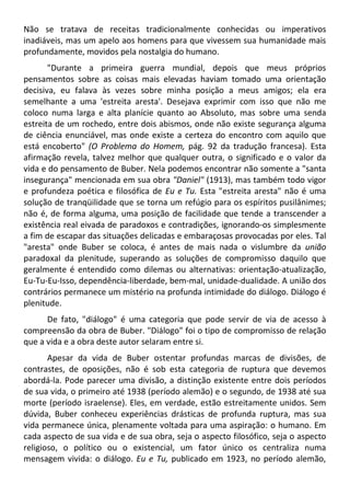 Não se tratava de receitas tradicionalmente conhecidas ou imperativos
inadiáveis, mas um apelo aos homens para que vivessem sua humanidade mais
profundamente, movidos pela nostalgia do humano.
"Durante a primeira guerra mundial, depois que meus próprios
pensamentos sobre as coisas mais elevadas haviam tomado uma orientação
decisiva, eu falava às vezes sobre minha posição a meus amigos; ela era
semelhante a uma 'estreita aresta'. Desejava exprimir com isso que não me
coloco numa larga e alta planície quanto ao Absoluto, mas sobre uma senda
estreita de um rochedo, entre dois abismos, onde não existe segurança alguma
de ciência enunciável, mas onde existe a certeza do encontro com aquilo que
está encoberto" (O Problema do Homem, pág. 92 da tradução francesa). Esta
afirmação revela, talvez melhor que qualquer outra, o significado e o valor da
vida e do pensamento de Buber. Nela podemos encontrar não somente a "santa
insegurança" mencionada em sua obra "Daniel" (1913), mas também todo vigor
e profundeza poética e filosófica de Eu e Tu. Esta "estreita aresta" não é uma
solução de tranqüilidade que se torna um refúgio para os espíritos pusilânimes;
não é, de forma alguma, uma posição de facilidade que tende a transcender a
existência real eivada de paradoxos e contradições, ignorando-os simplesmente
a fim de escapar das situações delicadas e embaraçosas provocadas por eles. Tal
"aresta" onde Buber se coloca, é antes de mais nada o vislumbre da união
paradoxal da plenitude, superando as soluções de compromisso daquilo que
geralmente é entendido como dilemas ou alternativas: orientação-atualização,
Eu-Tu-Eu-Isso, dependência-liberdade, bem-mal, unidade-dualidade. A união dos
contrários permanece um mistério na profunda intimidade do diálogo. Diálogo é
plenitude.
De fato, "diálogo" é uma categoria que pode servir de via de acesso à
compreensão da obra de Buber. "Diálogo" foi o tipo de compromisso de relação
que a vida e a obra deste autor selaram entre si.
Apesar da vida de Buber ostentar profundas marcas de divisões, de
contrastes, de oposições, não é sob esta categoria de ruptura que devemos
abordá-la. Pode parecer uma divisão, a distinção existente entre dois períodos
de sua vida, o primeiro até 1938 (período alemão) e o segundo, de 1938 até sua
morte (período israelense). Eles, em verdade, estão estreitamente unidos. Sem
dúvida, Buber conheceu experiências drásticas de profunda ruptura, mas sua
vida permanece única, plenamente voltada para uma aspiração: o humano. Em
cada aspecto de sua vida e de sua obra, seja o aspecto filosófico, seja o aspecto
religioso, o político ou o existencial, um fator único os centraliza numa
mensagem vivida: o diálogo. Eu e Tu, publicado em 1923, no período alemão,
 