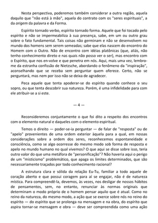 Nesta perspectiva, poderemos também considerar a outra região, aquela
daquilo que "não está à mão", aquela do contrato com os "seres espirituais", a
da origem da palavra e da Forma.
Espírito tornado verbo, espírito tornado forma. Aquele que foi tocado pelo
espírito e não se impermeabiliza à sua presença, sabe, em um ou outro grau
sobre o fato fundamental. Tais coisas não germinam e não se desenvolvem no
mundo dos homens sem serem semeadas; sabe que elas nascem do encontro do
Homem com o Outro. Não de encontro com idéias platônicas (que, aliás, não
tenho conhecimento direto e nas quais não posso ver o ser), mas encontro com
o Espírito, que nos en-volve e que penetra em nós. Aqui, mais uma vez, lembro-
me da estranha confissão de Nietzsche, abordando o fenômeno da "inspiração",
aconselhando que se receba sem perguntar quem oferece. Certo, não se
perguntará, mas nem por isso não se deixa de agradecer.
Peca aquele que tenta apoderar-se do espírito quando conhece o seu
sopro, ou que tenta descobrir sua natureza. Porém, é uma infidelidade para com
ele atribuir-se a si este.
— 4 —
Reconsideremos conjuntamente o que foi dito a respeito dos encontros
com o elemento natural e daqueles com o elemento espiritual.
Temos o direito — poder-se-ia perguntar — de falar de "resposta" ou de
"apelo" provenientes de uma ordem exterior àquela para a qual, em nossas
considerações sobre a ordem dos seres, reconhecemos espontaneidade e
consciência, como se algo ocorresse do mesmo modo sob forma de resposta e
apelo no mundo humano no qual vivemos? O que aqui se disse sobre isso, teria
outro valor do que uma metáfora de "personificação"? Não haveria aqui o perigo
de um "misticismo" problemático, que apaga os limites determinados, que são
necessariamente traçados por todo conhecimento racional?
A estrutura clara e sólida da relação Eu-Tu, familiar a todo aquele de
coração aberto e que possui coragem para aí se engajar, não é de natureza
mística. Para compreendê-la, devemos, às vezes, nos desligar de nossos hábitos
de pensamentos, sem, no entanto, renunciar às normas originais que
determinam o modo próprio de o homem pensar aquilo que é atual. Como no
reino da natureza, do mesmo modo, a ação que se exerce sobre nós no reino do
espírito — do espírito que se prolonga na mensagem e na obra, do espírito que
aspira tornar-se mensagem e obra — deve ser compreendida como uma ação
 