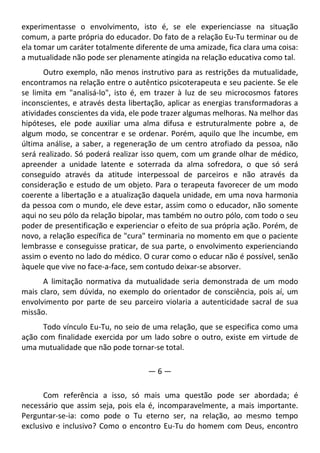experimentasse o envolvimento, isto é, se ele experienciasse na situação
comum, a parte própria do educador. Do fato de a relação Eu-Tu terminar ou de
ela tomar um caráter totalmente diferente de uma amizade, fica clara uma coisa:
a mutualidade não pode ser plenamente atingida na relação educativa como tal.
Outro exemplo, não menos instrutivo para as restrições da mutualidade,
encontramos na relação entre o autêntico psicoterapeuta e seu paciente. Se ele
se limita em "analisá-lo", isto é, em trazer à luz de seu microcosmos fatores
inconscientes, e através desta libertação, aplicar as energias transformadoras a
atividades conscientes da vida, ele pode trazer algumas melhoras. Na melhor das
hipóteses, ele pode auxiliar uma alma difusa e estruturalmente pobre a, de
algum modo, se concentrar e se ordenar. Porém, aquilo que lhe incumbe, em
última análise, a saber, a regeneração de um centro atrofiado da pessoa, não
será realizado. Só poderá realizar isso quem, com um grande olhar de médico,
apreender a unidade latente e soterrada da alma sofredora, o que só será
conseguido através da atitude interpessoal de parceiros e não através da
consideração e estudo de um objeto. Para o terapeuta favorecer de um modo
coerente a libertação e a atualização daquela unidade, em uma nova harmonia
da pessoa com o mundo, ele deve estar, assim como o educador, não somente
aqui no seu pólo da relação bipolar, mas também no outro pólo, com todo o seu
poder de presentificação e experienciar o efeito de sua própria ação. Porém, de
novo, a relação específica de "cura" terminaria no momento em que o paciente
lembrasse e conseguisse praticar, de sua parte, o envolvimento experienciando
assim o evento no lado do médico. O curar como o educar não é possível, senão
àquele que vive no face-a-face, sem contudo deixar-se absorver.
A limitação normativa da mutualidade seria demonstrada de um modo
mais claro, sem dúvida, no exemplo do orientador de consciência, pois aí, um
envolvimento por parte de seu parceiro violaria a autenticidade sacral de sua
missão.
Todo vínculo Eu-Tu, no seio de uma relação, que se especifica como uma
ação com finalidade exercida por um lado sobre o outro, existe em virtude de
uma mutualidade que não pode tornar-se total.
— 6 —
Com referência a isso, só mais uma questão pode ser abordada; é
necessário que assim seja, pois ela é, incomparavelmente, a mais importante.
Perguntar-se-ia: como pode o Tu eterno ser, na relação, ao mesmo tempo
exclusivo e inclusivo? Como o encontro Eu-Tu do homem com Deus, encontro
 
