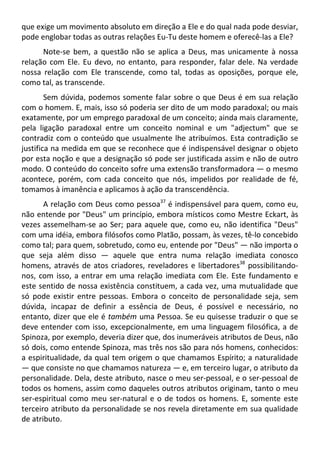 que exige um movimento absoluto em direção a Ele e do qual nada pode desviar,
pode englobar todas as outras relações Eu-Tu deste homem e oferecê-las a Ele?
Note-se bem, a questão não se aplica a Deus, mas unicamente à nossa
relação com Ele. Eu devo, no entanto, para responder, falar dele. Na verdade
nossa relação com Ele transcende, como tal, todas as oposições, porque ele,
como tal, as transcende.
Sem dúvida, podemos somente falar sobre o que Deus é em sua relação
com o homem. E, mais, isso só poderia ser dito de um modo paradoxal; ou mais
exatamente, por um emprego paradoxal de um conceito; ainda mais claramente,
pela ligação paradoxal entre um conceito nominal e um "adjectum" que se
contradiz com o conteúdo que usualmente lhe atribuímos. Esta contradição se
justifica na medida em que se reconhece que é indispensável designar o objeto
por esta noção e que a designação só pode ser justificada assim e não de outro
modo. O conteúdo do conceito sofre uma extensão transformadora — o mesmo
acontece, porém, com cada conceito que nós, impelidos por realidade de fé,
tomamos à imanência e aplicamos à ação da transcendência.
A relação com Deus como pessoa37
é indispensável para quem, como eu,
não entende por "Deus" um princípio, embora místicos como Mestre Eckart, às
vezes assemelham-se ao Ser; para aquele que, como eu, não identifica "Deus"
com uma idéia, embora filósofos como Platão, possam, às vezes, tê-lo concebido
como tal; para quem, sobretudo, como eu, entende por "Deus" — não importa o
que seja além disso — aquele que entra numa relação imediata conosco
homens, através de atos criadores, reveladores e libertadores38
possibilitando-
nos, com isso, a entrar em uma relação imediata com Ele. Este fundamento e
este sentido de nossa existência constituem, a cada vez, uma mutualidade que
só pode existir entre pessoas. Embora o conceito de personalidade seja, sem
dúvida, incapaz de definir a essência de Deus, é possível e necessário, no
entanto, dizer que ele é também uma Pessoa. Se eu quisesse traduzir o que se
deve entender com isso, excepcionalmente, em uma linguagem filosófica, a de
Spinoza, por exemplo, deveria dizer que, dos inumeráveis atributos de Deus, não
só dois, como entende Spinoza, mas três nos são para nós homens, conhecidos:
a espiritualidade, da qual tem origem o que chamamos Espírito; a naturalidade
— que consiste no que chamamos natureza — e, em terceiro lugar, o atributo da
personalidade. Dela, deste atributo, nasce o meu ser-pessoal, e o ser-pessoal de
todos os homens, assim como daqueles outros atributos originam, tanto o meu
ser-espiritual como meu ser-natural e o de todos os homens. E, somente este
terceiro atributo da personalidade se nos revela diretamente em sua qualidade
de atributo.
 