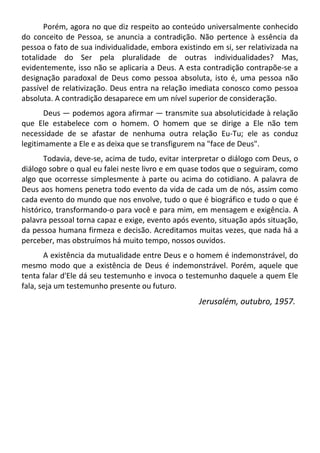 Porém, agora no que diz respeito ao conteúdo universalmente conhecido
do conceito de Pessoa, se anuncia a contradição. Não pertence à essência da
pessoa o fato de sua individualidade, embora existindo em si, ser relativizada na
totalidade do Ser pela pluralidade de outras individualidades? Mas,
evidentemente, isso não se aplicaria a Deus. A esta contradição contrapõe-se a
designação paradoxal de Deus como pessoa absoluta, isto é, uma pessoa não
passível de relativização. Deus entra na relação imediata conosco como pessoa
absoluta. A contradição desaparece em um nível superior de consideração.
Deus — podemos agora afirmar — transmite sua absoluticidade à relação
que Ele estabelece com o homem. O homem que se dirige a Ele não tem
necessidade de se afastar de nenhuma outra relação Eu-Tu; ele as conduz
legitimamente a Ele e as deixa que se transfigurem na "face de Deus".
Todavia, deve-se, acima de tudo, evitar interpretar o diálogo com Deus, o
diálogo sobre o qual eu falei neste livro e em quase todos que o seguiram, como
algo que ocorresse simplesmente à parte ou acima do cotidiano. A palavra de
Deus aos homens penetra todo evento da vida de cada um de nós, assim como
cada evento do mundo que nos envolve, tudo o que é biográfico e tudo o que é
histórico, transformando-o para você e para mim, em mensagem e exigência. A
palavra pessoal torna capaz e exige, evento após evento, situação após situação,
da pessoa humana firmeza e decisão. Acreditamos muitas vezes, que nada há a
perceber, mas obstruímos há muito tempo, nossos ouvidos.
A existência da mutualidade entre Deus e o homem é indemonstrável, do
mesmo modo que a existência de Deus é indemonstrável. Porém, aquele que
tenta falar d'Ele dá seu testemunho e invoca o testemunho daquele a quem Ele
fala, seja um testemunho presente ou futuro.
Jerusalém, outubro, 1957.
 