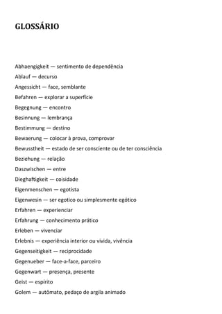 GLOSSÁRIO
Abhaengigkeit — sentimento de dependência
Ablauf — decurso
Angessicht — face, semblante
Befahren — explorar a superfície
Begegnung — encontro
Besinnung — lembrança
Bestimmung — destino
Bewaerung — colocar à prova, comprovar
Bewusstheit — estado de ser consciente ou de ter consciência
Beziehung — relação
Daszwischen — entre
Dieghaftigkeit — coisidade
Eigenmenschen — egotista
Eigenwesin — ser egotico ou simplesmente egótico
Erfahren — experienciar
Erfahrung — conhecimento prático
Erleben — vivenciar
Erlebnis — experiência interior ou vivida, vivência
Gegenseitigkeit — reciprocidade
Gegenueber — face-a-face, parceiro
Gegenwart — presença, presente
Geist — espírito
Golem — autômato, pedaço de argila animado
 
