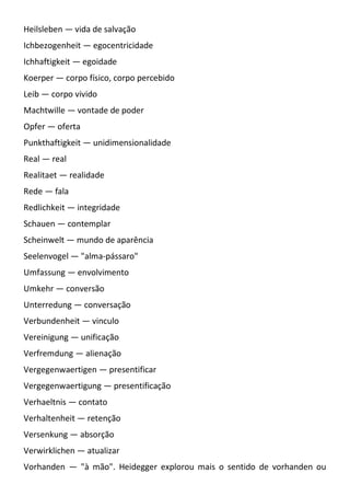 Heilsleben — vida de salvação
Ichbezogenheit — egocentricidade
Ichhaftigkeit — egoidade
Koerper — corpo físico, corpo percebido
Leib — corpo vivido
Machtwille — vontade de poder
Opfer — oferta
Punkthaftigkeit — unidimensionalidade
Real — real
Realitaet — realidade
Rede — fala
Redlichkeit — integridade
Schauen — contemplar
Scheinwelt — mundo de aparência
Seelenvogel — "alma-pássaro"
Umfassung — envolvimento
Umkehr — conversão
Unterredung — conversação
Verbundenheit — vinculo
Vereinigung — unificação
Verfremdung — alienação
Vergegenwaertigen — presentificar
Vergegenwaertigung — presentificação
Verhaeltnis — contato
Verhaltenheit — retenção
Versenkung — absorção
Verwirklichen — atualizar
Vorhanden — "à mão". Heidegger explorou mais o sentido de vorhanden ou
 