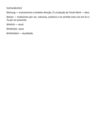 Vorhandenheit
Weisung — ensinamento e também direção. É a tradução de Torah Werk — obra
Wesen — traduzimos por ser, natureza, essência e no sentido mais rico em Eu e
Tu por ser presente
Wirklich — atual
Wirklichen atuar
Wirklichkeit — atualidade
 