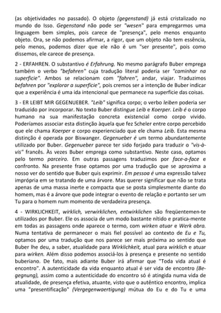 (as objetividades no passado). O objeto (gegenstand) já está cristalizado no
mundo do Isso. Gegenstand não pode ser "wesen" para empregarmos uma
linguagem bem simples, pois carece de "presença", pelo menos enquanto
objeto. Ora, se não podemos afirmar, a rigor, que um objeto não tem essência,
pelo menos, podemos dizer que ele não é um "ser presente", pois como
dissemos, ele carece de presença.
2 - ERFAHREN. O substantivo é Erfahrung. No mesmo parágrafo Buber emprega
também o verbo "befahren" cuja tradução literal poderia ser "caminhar na
superficie". Ambos se relacionam com "fahren", andar, viajar. Traduzimos
befahren por "explorar a superficie", pois cremos ser a intenção de Buber indicar
que a experiência é uma ida intencional que permanece na superficie das coisas.
3 - ER LEIBT MIR GEGENUEBER. "Leib" significa corpo; o verbo leiben poderia ser
traduzido por incorporar. No texto Buber distingue Leib e Koerper. Leib é o corpo
humano na sua manifestação concreta existencial como corpo vivido.
Poderíamos associar esta distinção àquela que fez Scheler entre corpo percebido
que ele chama Koerper e corpo experienciado que ele chama Leib. Esta mesma
distinção é operada por Biswanger. Gegenueber é um termo abundantemente
utilizado por Buber. Gegenueber parece ter sido forjado para traduzir o "vis-à-
vis" francês. Às vezes Buber emprega como substantivo. Neste caso, optamos
pelo termo parceiro. Em outras passagens traduzimos por face-a-face e
confronto. Na presente frase optamos por uma tradução que se aproxima a
nosso ver do sentido que Buber quis exprimir. Em pessoa é uma expressão talvez
imprópria em se tratando de uma árvore. Mas querer significar que não se trata
apenas de uma massa inerte e compacta que se posta simplesmente diante do
homem, mas é a árvore que pode integrar o evento de relação e portanto ser um
Tu para o homem num momento de verdadeira presença.
4 - WIRKLICHKEIT, wirklich, verwirklichen, entwirklichen são freqüentemen-te
utilizados por Buber. Ele os associa de um modo bastante nítido e pratica-mente
em todas as passagens onde aparece o termo, com wirken atuar e Werk obra.
Numa tentativa de permanecer o mais fiel possível ao contexto de Eu e Tu,
optamos por uma tradução que nos parece ser mais próxima ao sentido que
Buber lhe deu, a saber, atualidade para Wirklichkeit, atual para wirklich e atuar
para wirken. Além disso podemos associá-los à presença e presente no sentido
buberiano. De fato, mais adiante Buber irá afirmar que "Toda vida atual é
encontro". A autenticidade da vida enquanto atual é ser vida de encontro (Be-
gegnung), assim como a autenticidade do encontro só é atingida numa vida de
atualidade, de presença efetiva, atuante, visto que o autêntico encontro, implica
uma "presentificação" (Vergegenwaertigung) mútua do Eu e do Tu e uma
 