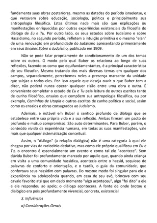 fundamenta suas obras posteriores, mesmo as datadas do período israelense, e
que versavam sobre educação, sociologia, política e principalmente sua
antropologia filosófica. Estas últimas nada mais são que explicações ou
manifestações enriquecidas por outras experiências existenciais da filosofia do
diálogo de Eu e Tu. Por outro lado, os seus estudos sobre Judaísmo e sobre
Hassidismo, no segundo período, refletem a intuição primitiva e o mesmo "elan"
de uma renovação em profundidade do Judaísmo apresentando primeiramente
em seus Ensaios Sobre o Judaísmo, publicado em 1909.
Não se pode falar propriamente de condicionamento de um dos temas
sobre os outros. O modo pelo qual Buber os relaciona ao longo de suas
reflexões, fazendo-os como que equifundamentantes, é a principal característica
de seu filosofar. Mesmo tratando dos mais diversos temas em qualquer dos
campos, separadamente, percebemos neles a presença marcante da unidade
que subjaz a todos eles. Por isso aquele que deseja ouvir o que Buber tem a
dizer, não poderá nunca operar qualquer cisão entre uma obra e outra. É
conveniente completar o estudo de Eu e Tu pela leitura de outros escritos tanto
de cunho filosófico, ensaios que compõem sua antropologia filosófica, ou por
exemplo, Caminhos de Utopia e outros escritos de cunho político e social, assim
como os ensaios e obras consagrados ao Judaísmo.
Ademais, é notável em Buber o sentido profundo de diálogo que se
estabelece entre sua própria vida e a sua reflexão. Ambas firmam um pacto de
profundo e mútuo compromisso. São auto determinantes. Para Buber, porém, o
conteúdo vivido da experiência humana, em todas as suas manifestações, vale
mais que qualquer sistematização conceitual.
Assim, o "diálogo" (a relação dialógica) não é uma categoria à qual ele
chegou por vias de raciocínio dedutivo, mas como ele próprio qualificou em Eu e
Tu, o encontro é essencialmente um evento e como tal ele "acontece". Sem
dúvida Buber foi profundamente marcado por aquilo que, quando ainda criança
em visita a uma comunidade hassídica, acontecia entre o hassid, sequioso de
palavras de conforto e orientação, e o tsadik, o guia da comunidade, que
confortava seus hassidim com palavras. Do mesmo modo foi singular para ele a
experiência na adolescência quando, em casa de seu avô, brincava com seu
cavalo favorito até que em dado momento "algo aconteceu", algo "foi dito" a ele
e ele respondeu ao apelo; o diálogo acontecera. A fonte de onde brotou o
dialógico era pois profundamente vivencial, concreta, existencial
3. Influências
a) Considerações Gerais
 