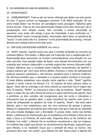 9 - ICH-WIRKEND-DU UND DU-WIRKEND- ICH.
10 - ICHHAFTIGKEIT.
11 - VERBUNDENHEIT. Trata-se de um termo utilizado por Buber nas três partes
do livro. É pouco comum na linguagem corrente. É de difícil tradução. De um
certo modo Buber nos fornece um paradigma nesta passagem. Optamos pelo
termo vínculo. Trata-se de uma determinada relação entre dois seres que não é
justaposição, nem relação causal, nem conexão; o termo associação se
aproxima, mas ainda não atinge o grau de intimidade é que verificado na "
Verbundenheit" como a emprega Buber. Associação, além disso, se aproxima de
"socius" e este ainda não é o "próximo" numa proximidade de presença. Vínculo
denota uma relação íntima entre dois seres.
12 - DER ZUM LEIB REIFENDE KOERPER. Ver nota 3.
13 - GEIST. Espírito. Espírito evoca-nos aqui o sentido atribuído ao conceito no
contexto bíblico. Para Buber, a Bíblia (por ele traduzida com a colaboração de F.
Rosenzweig) deve apresentar ao homem contemporâneo uma direção em sua
vida concreta. Esta posição exigiu de Buber uma atitude hermenêutica em sua
tradução que tentava redescobrir o sentido original dos termos (Grundsc-hrift).
Embora admitisse que o resultado deste trabalho hermenêutico de decifrar a
própria palavra por uma nova leitura (Buber chamava o texto de palimpsesto)
pudesse aparecer paradoxal e, até mesmo, vexatório para o homem moderno.
Ele afirmava também que, o paradoxo e o vexame podem conduzir à instrução.
O texto bíblico estabelece uma relação entre espírito e vida. "Ruah" significa
espirito e vento. Lemos no Gênese 1:2: "O espírito de Deus pairava sobre as
águas". Deus não se restringe a um reino natural ou espiritual mas é origem dos
dois. O espírito, "RUAH", se relaciona à vida e não ao intelecto. "Ruah" significa
sopro, o sopro do céu sob a forma de vento e o sopro sob forma de espírito. Para
o primitivo, os dois sentidos são inseparáveis pois ele sente e interpreta o
entusiasmo que se apodera dele, a ação irresistível do espírito nele como o
vento da tempestade se apodera de tudo. O espírito, "Ruah", não está sobre
Moisés, pois a Voz estabeleceu com ele uma conversa de pessoa à pessoa.
Moisés é o depositário do espírito que nada mais é do que o fato de ser admitido
em uma relação dialógica com a divindade. É curioso notar, como nos lembra
Buber, a diferença de interlocução que se estabelece entre Moisés e Deus de um
lado, e Deus e os Profetas, de outro lado. Enquanto Deus se faz conhecer aos
Profetas "em visão", a Moisés Ele se manifesta visualmente e não em enigmas.
Os Profetas têm visões que devem ser primeiramente decifradas, enquanto que,
para Moisés, é na realidade visual que a vontade de Deus se mostra. Aos
primeiros Deus fala "em sonho", para Moisés Ele fala "boca-a-boa" e Moisés lhe
 