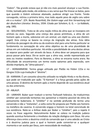"Colem". Tão grande estava que já não era mais possível alcançar a sua fronte.
Então, tomado pelo medo, ele ordenou a seu servo que lhe tirasse as botas, para
que quando o Golem estivesse abaixado, pudesse atingir sua fronte. Tendo
conseguido, retirou a primeira letra, mas todo aquele peso de argila caiu sobre
ele e o matou". (Cfr. Beate Rosenfeld, Die Golem-sage und ihre Verwertung ind
der deutschen Literatur. Breslau, 1934. Citado por Scholem, G. G. — La Kabbale,
pág. 180).
16 - SEELENVOGEL. Trata-se de uma noção mítica da alma que se incorpora em
animais ou aves. Segundo uma crença dos povos primitivos, a alma de um
homem após a morte, sobrevive em um animal, um réptil ou uma ave (Seelen-
vogel). Esta crença se baseia na crença da migração das almas. Esta idéia
primitiva da passagem da alma ou da essência vital para uma forma particular se
fundamenta na concepção de uma alma objetiva ou de uma pluralidade de
almas em um indivíduo particular. Há então a possibilidade de uma destas almas
se separar para poder sair através da boca. A alma deve ser pequena para que
possa passar pela boca. Diz-se assim que a alma voa, sendo representada por
aves ou insetos voadores. Para os Bororos, a alma se encarna numa arara. Na
dificuldade de encontrarmos um termo exato optamos pela expressão, sem
dúvida imprópria, de "alma-pássaro".
17 - HERMARMENE. Termo grego utilizado por Platão no Fédon 115a e no
Gorgias 512e cuja tradução é "destino".
18 - KARMAN. É um conceito sânscrito utilizado na religião Hindu e no Bu-dismo,
que pode ser traduzido por ação. "O Karman" é a força gerada pelas ações de
uma pessoa. O destino do homem após a morte depende de sua existência atual
ou das anteriores.
19 - ABLAUF.
20 - UMKHER. Buber quer traduzir o termo Teshuvah hebraico. Ao traduzirmos
Umkher por conversão tentamos nos aproximar o máximo possível do clima do
pensamento buberiano. A "Umkher" é no sentido profundo do termo uma
conversão e não a "metanóia", a volta como foi proposta por Platão aos homens
na metáfora da caverna. A conversão engaja o homem na total concretude de
sua existência. Note-se a ênfase dada por Buber a "Umkher", pois a repete 4
vezes na frase seguinte. Naturalmente Buber se coloca na tradição judaica
quando acentua fortemente a imediatez da relação dialógica com Deus. Há uma
diferença clara entre a doutrina cristã da conversão que é uma adesão ao Cristo
e à doutrina judaica para o qual o homem pode converter-se a qualquer
momento e ser aceito por Deus, sem necessidade de mediação.
 