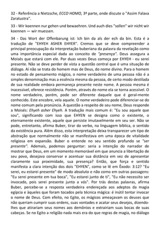 32 - Referência a Nietzsche, ECCO HOMO, 3ª parte, onde discute o "Assim Falava
Zaratustra".
33 - Wir koennen nur gehen und bewaehren. Und auch dies "sollen" wir nicht wir
koennen — wir muessen.
34 - Das Wort der Offenbarung ist: Ich bin da als der ech da bin. Esta é a
tradução de "EHYEH ASHER EHYER". Cremos que se deve compreender a
principal preocupação da interpretação buberiana da palavra da revelação como
uma importância especial dada ao conceito de "presença". Deus assegura a
Moisés que estará com ele. Por duas vezes Deus começa por EHYEH - eu serei
presente. Não se deve perder de vista a questão central que é uma situação de
diálogo. Aí não se trata do homem mas de Deus, do nome divino. Para o homem
no estado de pensamento mágico, o nome verdadeiro de uma pessoa não é a
simples denominação mas a essência mesma da pessoa, de certo modo destilada
de sua realidade embora permaneça presente neste nome. A pessoa mesma é
inacessível, oferece resistência. Porém, através do nome ela se torna acessível. O
nome verdadeiro, porém, pode ser diferente daquele que é geral-mente
conhecido. Este encobre, vela aquele. O nome verdadeiro pode diferenciar-se do
nome comum pela pronúncia. À questão a respeito de seu nome, Deus responde
a Moisés: Ehyeh asher Ehyeh. A tradução mais comum é: "Eu sou aquele que
sou", significando com isso que EHYEN se designa como o existente, o
eternamente existente, aquele que persiste imutavelmente em seu ser. Não se
pode, entretanto, afirma Buber, tirar do verbo, na linguagem bíblica, o sentido
da existência pura. Além disso, esta interpretação deixa transparecer um tipo de
abstração que normalmente não se manifestava em uma época de vitalidade
religiosa em expansão. Buber o entende no seu sentido profundo se "ser
presente". Ademais, podemos perguntar: seria a intenção do narrador de
mostrar que Deus, em um momento memorável em que anuncia a libertação de
seu povo, desejava conservar e acentuar sua distância em vez de apresentar
claramente sua proximidade, sua presença? Então, que força e sentido
manifesta a clara intenção dos dois "EHYEN", como se lê em Êxodo: 3:12? "Eu
serei, eu estarei presente" de modo absoluto e não como em outras passagens:
"Eu serei presente em tua boca", "Eu estarei junto de ti", "Eu não necessito ser
invocado, pois serei presente junto a vós". Por trás destas palavras, afirma
Buber, percebe-se a resposta verdadeira endereçada aos adeptos da magia
egípcia e àqueles que foram tocados pela técnica mágica: é inútil tentar invocar
o nome de Deus. Com efeito, no Egito, os mágicos ameaçavam os deuses que
não queriam cumprir suas ordens, suas vontades e acatar seus desejos, dizendo-
lhes que atirariam seus nomes aos demônios e extrairiam suas bocas de suas
cabeças. Se no Egito a religião nada mais era do que regras de magia, no diálogo
 