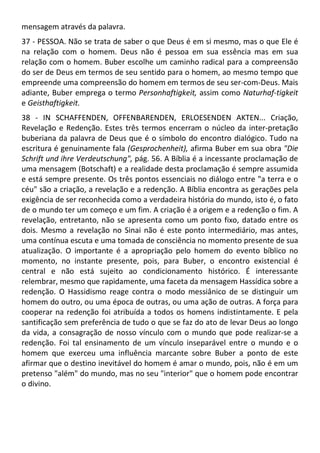 mensagem através da palavra.
37 - PESSOA. Não se trata de saber o que Deus é em si mesmo, mas o que Ele é
na relação com o homem. Deus não é pessoa em sua essência mas em sua
relação com o homem. Buber escolhe um caminho radical para a compreensão
do ser de Deus em termos de seu sentido para o homem, ao mesmo tempo que
empreende uma compreensão do homem em termos de seu ser-com-Deus. Mais
adiante, Buber emprega o termo Personhaftigkeit, assim como Naturhaf-tigkeit
e Geisthaftigkeit.
38 - IN SCHAFFENDEN, OFFENBARENDEN, ERLOESENDEN AKTEN... Criação,
Revelação e Redenção. Estes três termos encerram o núcleo da inter-pretação
buberiana da palavra de Deus que é o símbolo do encontro dialógico. Tudo na
escritura é genuinamente fala (Gesprochenheit), afirma Buber em sua obra "Die
Schrift und ihre Verdeutschung", pág. 56. A Bíblia é a incessante proclamação de
uma mensagem (Botschaft) e a realidade desta proclamação é sempre assumida
e está sempre presente. Os três pontos essenciais no diálogo entre "a terra e o
céu" são a criação, a revelação e a redenção. A Bíblia encontra as gerações pela
exigência de ser reconhecida como a verdadeira história do mundo, isto é, o fato
de o mundo ter um começo e um fim. A criação é a origem e a redenção o fim. A
revelação, entretanto, não se apresenta como um ponto fixo, datado entre os
dois. Mesmo a revelação no Sinai não é este ponto intermediário, mas antes,
uma contínua escuta e uma tomada de consciência no momento presente de sua
atualização. O importante é a apropriação pelo homem do evento bíblico no
momento, no instante presente, pois, para Buber, o encontro existencial é
central e não está sujeito ao condicionamento histórico. É interessante
relembrar, mesmo que rapidamente, uma faceta da mensagem Hassídica sobre a
redenção. O Hassidismo reage contra o modo messiânico de se distinguir um
homem do outro, ou uma época de outras, ou uma ação de outras. A força para
cooperar na redenção foi atribuída a todos os homens indistintamente. E pela
santificação sem preferência de tudo o que se faz do ato de levar Deus ao longo
da vida, a consagração de nosso vínculo com o mundo que pode realizar-se a
redenção. Foi tal ensinamento de um vínculo inseparável entre o mundo e o
homem que exerceu uma influência marcante sobre Buber a ponto de este
afirmar que o destino inevitável do homem é amar o mundo, pois, não é em um
pretenso "além" do mundo, mas no seu "interior" que o homem pode encontrar
o divino.
 