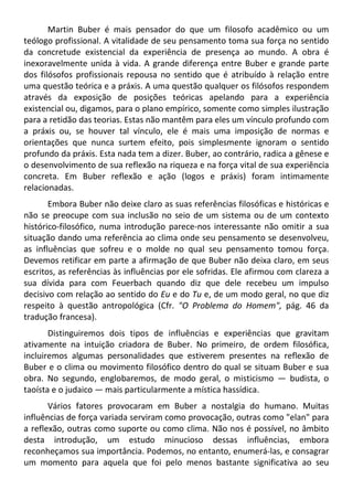 Martin Buber é mais pensador do que um filosofo acadêmico ou um
teólogo profissional. A vitalidade de seu pensamento toma sua força no sentido
da concretude existencial da experiência de presença ao mundo. A obra é
inexoravelmente unida à vida. A grande diferença entre Buber e grande parte
dos filósofos profissionais repousa no sentido que é atribuído à relação entre
uma questão teórica e a práxis. A uma questão qualquer os filósofos respondem
através da exposição de posições teóricas apelando para a experiência
existencial ou, digamos, para o plano empírico, somente como simples ilustração
para a retidão das teorias. Estas não mantêm para eles um vínculo profundo com
a práxis ou, se houver tal vínculo, ele é mais uma imposição de normas e
orientações que nunca surtem efeito, pois simplesmente ignoram o sentido
profundo da práxis. Esta nada tem a dizer. Buber, ao contrário, radica a gênese e
o desenvolvimento de sua reflexão na riqueza e na força vital de sua experiência
concreta. Em Buber reflexão e ação (logos e práxis) foram intimamente
relacionadas.
Embora Buber não deixe claro as suas referências filosóficas e históricas e
não se preocupe com sua inclusão no seio de um sistema ou de um contexto
histórico-filosófico, numa introdução parece-nos interessante não omitir a sua
situação dando uma referência ao clima onde seu pensamento se desenvolveu,
as influências que sofreu e o molde no qual seu pensamento tomou força.
Devemos retificar em parte a afirmação de que Buber não deixa claro, em seus
escritos, as referências às influências por ele sofridas. Ele afirmou com clareza a
sua dívida para com Feuerbach quando diz que dele recebeu um impulso
decisivo com relação ao sentido do Eu e do Tu e, de um modo geral, no que diz
respeito à questão antropológica (Cfr. "O Problema do Homem", pág. 46 da
tradução francesa).
Distinguiremos dois tipos de influências e experiências que gravitam
ativamente na intuição criadora de Buber. No primeiro, de ordem filosófica,
incluiremos algumas personalidades que estiverem presentes na reflexão de
Buber e o clima ou movimento filosófico dentro do qual se situam Buber e sua
obra. No segundo, englobaremos, de modo geral, o misticismo — budista, o
taoísta e o judaico — mais particularmente a mística hassídica.
Vários fatores provocaram em Buber a nostalgia do humano. Muitas
influências de força variada serviram como provocação, outras como "elan" para
a reflexão, outras como suporte ou como clima. Não nos é possível, no âmbito
desta introdução, um estudo minucioso dessas influências, embora
reconheçamos sua importância. Podemos, no entanto, enumerá-las, e consagrar
um momento para aquela que foi pelo menos bastante significativa ao seu
 
