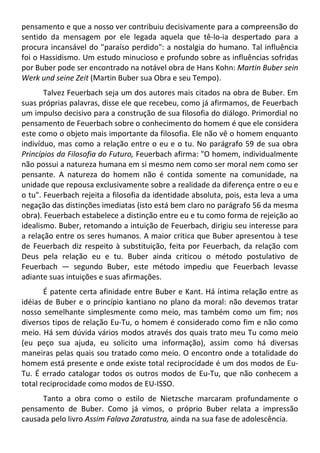 pensamento e que a nosso ver contribuiu decisivamente para a compreensão do
sentido da mensagem por ele legada aquela que tê-lo-ia despertado para a
procura incansável do "paraíso perdido": a nostalgia do humano. Tal influência
foi o Hassidismo. Um estudo minucioso e profundo sobre as influências sofridas
por Buber pode ser encontrado na notável obra de Hans Kohn: Martin Buber sein
Werk und seine Zeit (Martin Buber sua Obra e seu Tempo).
Talvez Feuerbach seja um dos autores mais citados na obra de Buber. Em
suas próprias palavras, disse ele que recebeu, como já afirmamos, de Feuerbach
um impulso decisivo para a construção de sua filosofia do diálogo. Primordial no
pensamento de Feuerbach sobre o conhecimento do homem é que ele considera
este como o objeto mais importante da filosofia. Ele não vê o homem enquanto
indivíduo, mas como a relação entre o eu e o tu. No parágrafo 59 de sua obra
Princípios da Filosofia do Futuro, Feuerbach afirma: "O homem, individualmente
não possui a natureza humana em si mesmo nem como ser moral nem como ser
pensante. A natureza do homem não é contida somente na comunidade, na
unidade que repousa exclusivamente sobre a realidade da diferença entre o eu e
o tu". Feuerbach rejeita a filosofia da identidade absoluta, pois, esta leva a uma
negação das distinções imediatas (isto está bem claro no parágrafo 56 da mesma
obra). Feuerbach estabelece a distinção entre eu e tu como forma de rejeição ao
idealismo. Buber, retomando a intuição de Feuerbach, dirigiu seu interesse para
a relação entre os seres humanos. A maior critica que Buber apresentou à tese
de Feuerbach diz respeito à substituição, feita por Feuerbach, da relação com
Deus pela relação eu e tu. Buber ainda criticou o método postulativo de
Feuerbach — segundo Buber, este método impediu que Feuerbach levasse
adiante suas intuições e suas afirmações.
É patente certa afinidade entre Buber e Kant. Há íntima relação entre as
idéias de Buber e o princípio kantiano no plano da moral: não devemos tratar
nosso semelhante simplesmente como meio, mas também como um fim; nos
diversos tipos de relação Eu-Tu, o homem é considerado como fim e não como
meio. Há sem dúvida vários modos através dos quais trato meu Tu como meio
(eu peço sua ajuda, eu solicito uma informação), assim como há diversas
maneiras pelas quais sou tratado como meio. O encontro onde a totalidade do
homem está presente e onde existe total reciprocidade é um dos modos de Eu-
Tu. É errado catalogar todos os outros modos de Eu-Tu, que não conhecem a
total reciprocidade como modos de EU-ISSO.
Tanto a obra como o estilo de Nietzsche marcaram profundamente o
pensamento de Buber. Como já vimos, o próprio Buber relata a impressão
causada pelo livro Assim Falava Zaratustra, ainda na sua fase de adolescência.
 