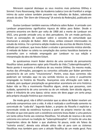Merecem especial destaque os seus mestres mais próximos Dilthey e
Simmel. Franz Rosenzweig, líder da Academia Judaica Livre de Frankfurt e amigo
intimo do autor esteve também presente nas reflexões de Buber, sobretudo
através da obra "Der Stern der Erloesung" (A estrela da Redenção), publicada em
1921.
Gustav Landauer também exerceu influência sobre Buber. A amizade com
Landauer proporcionou significativa riqueza de idéias para Buber. Desde o
primeiro encontro em Berlin por volta de 1900 até a morte de Landauer em
1922, uma grande amizade uniu os dois pensadores. De um modo particular,
foram as concepções de Landauer sobre o conceito de comunidade que
chamaram a atenção de Buber. Além disso, ambos estavam interessados no
estudo da mística. Foi a primeira edição moderna dos escritos de Mestre Eckart,
editada por Landauer, que levou Buber a estudar o pensamento místico alemão.
O método de Buber na coleta na compilação dos contos hassídicos bastante se
assemelha com o método empregado por Landauer na sua edição e
interpretação da obra do Mestre Eckart.
Se quiséssemos inserir Buber dentro de uma corrente do pensamento
filosófico talvez pudéssemos optar pela Filosofia da Vida ("Lebensphilosophie").
Neste ponto é marcante a influência de seu mestre Dilthey. Do mesmo modo,
muitas das afirmações, passagens ou conceitos utilizados por Buber permitem
aproximá-lo de um certo "intuicionismo". Porém, estas duas correntes não
poderiam ser tomadas aqui no seu sentido técnico ou como é usualmente
empregado na história da filosofia. Avançamos esta afirmação com todo o
cuidado, pois qualquer precipitação ao generalizar acarretaria em erro histórico
Buber não se filia a movimento filosófico algum, ainda que possamos, com
cuidado, aproximá-lo de uma corrente ou de um método. Sem dúvida alguma,
Buber é tributário de uma época; várias vezes ele deve pagar um certo preço
pela própria situação histórica que vivenciou.
De modo geral, não é difícil constatar que as obras de Buber revelam um
profundo compromisso com a vida. A vida é realizada e confirmada somente na
concretude do "cada-dia". Segundo Buber, o projeto da filosofia é explicitar a
concretude vivida da existência humana a partir do próprio interior da vida.
Percebe-se que este pacto com a existência concreta levou Buber a uma postura
um tanto cética frente aos sistemas filosóficos. Tal atitude de reserva e de certo
ceticismo era comum na tradição da "Lebensphilosophie". O trecho de uma das
importantes obras de Buber a que aludimos há pouco, onde ele falava da
"estreita aresta", denota esta atitude cética não só para com os sistemas
filosóficos mas também para com a atitude filosófica de um modo geral. Para
 