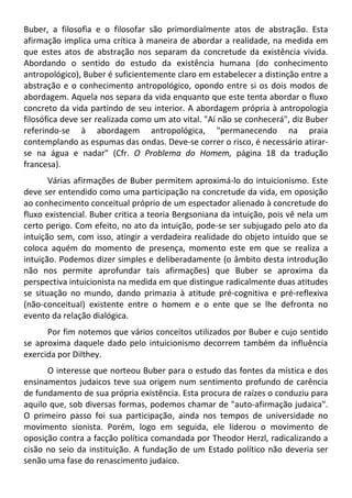 Buber, a filosofia e o filosofar são primordialmente atos de abstração. Esta
afirmação implica uma crítica à maneira de abordar a realidade, na medida em
que estes atos de abstração nos separam da concretude da existência vivida.
Abordando o sentido do estudo da existência humana (do conhecimento
antropológico), Buber é suficientemente claro em estabelecer a distinção entre a
abstração e o conhecimento antropológico, opondo entre si os dois modos de
abordagem. Aquela nos separa da vida enquanto que este tenta abordar o fluxo
concreto da vida partindo de seu interior. A abordagem própria à antropologia
filosófica deve ser realizada como um ato vital. "Aí não se conhecerá", diz Buber
referindo-se à abordagem antropológica, "permanecendo na praia
contemplando as espumas das ondas. Deve-se correr o risco, é necessário atirar-
se na água e nadar" (Cfr. O Problema do Homem, página 18 da tradução
francesa).
Várias afirmações de Buber permitem aproximá-lo do intuicionismo. Este
deve ser entendido como uma participação na concretude da vida, em oposição
ao conhecimento conceitual próprio de um espectador alienado à concretude do
fluxo existencial. Buber critica a teoria Bergsoniana da intuição, pois vê nela um
certo perigo. Com efeito, no ato da intuição, pode-se ser subjugado pelo ato da
intuição sem, com isso, atingir a verdadeira realidade do objeto intuído que se
coloca aquém do momento de presença, momento este em que se realiza a
intuição. Podemos dizer simples e deliberadamente (o âmbito desta introdução
não nos permite aprofundar tais afirmações) que Buber se aproxima da
perspectiva intuicionista na medida em que distingue radicalmente duas atitudes
se situação no mundo, dando primazia à atitude pré-cognitiva e pré-reflexiva
(não-conceitual) existente entre o homem e o ente que se lhe defronta no
evento da relação dialógica.
Por fim notemos que vários conceitos utilizados por Buber e cujo sentido
se aproxima daquele dado pelo intuicionismo decorrem também da influência
exercida por Dilthey.
O interesse que norteou Buber para o estudo das fontes da mística e dos
ensinamentos judaicos teve sua origem num sentimento profundo de carência
de fundamento de sua própria existência. Esta procura de raízes o conduziu para
aquilo que, sob diversas formas, podemos chamar de "auto-afirmação judaica".
O primeiro passo foi sua participação, ainda nos tempos de universidade no
movimento sionista. Porém, logo em seguida, ele liderou o movimento de
oposição contra a facção política comandada por Theodor Herzl, radicalizando a
cisão no seio da instituição. A fundação de um Estado político não deveria ser
senão uma fase do renascimento judaico.
 