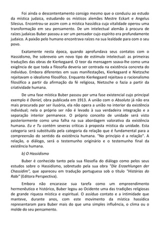 Foi ainda o descontentamento consigo mesmo que o conduziu ao estudo
da mística judaica, estudando os místicos alemães Mestre Eckart e Angelus
Silesius. Encontrou-se assim com a mística hassídica cuja vitalidade operou uma
transformação em seu pensamento. De um intelectual alemão à procura de
raízes judaicas Buber passou a ser um pensador cujo espírito era profundamente
judaico. A paixão pelo humano encontrava raízes na sua lealdade para com o seu
povo.
Exatamente nesta época, quando aprofundava seus contatos com o
Hassidismo, lhe sobreveio um novo tipo de estímulo intelectual: as primeiras
traduções das obras de Kierkegaard. O teor da mensagem soava-lhe como uma
exigência de que toda a filosofia deveria ser centrada na existência concreta do
indivíduo. Embora diferentes em suas manifestações, Kierkegaard e Nietzsche
rejeitavam o idealismo filosófico. Enquanto Kierkegaard rejeitava o racionalismo
filosófico a partir da afirmação da fé religiosa, Nietzsche o fazia a partir da
criatividade humana.
De uma fase mística Buber passou por uma fase existencial cujo principal
exemplo é Daniel, obra publicada em 1913. A união com o Absoluto já não era
mais procurada por ser ilusória, ela não opera a união no interior da existência
individual; nela o próprio ser não é levado à sua verdadeira integração e a
separação interior permanece. O próprio conceito de unidade será visto
posteriormente como uma falha na sua abordagem valorativa da existência
humana. Eu e Tu contém severas críticas à proposta mística da unidade. Esta
categoria será substituída pela categoria da relação que é fundamental para a
compreensão do sentido da existência humana. "No princípio é a relação". A
relação, o diálogo, será o testemunho originário e o testemunho final da
existência humana.
b) O Hassidismo
Buber é conhecido tanto pela sua filosofia do diálogo como pelos seus
estudos sobre o Hassidismo, sobretudo pela sua obra "Die Erzaehlungen der
Chassidim", que apareceu em tradução portuguesa sob o título "Histórias do
Rabi" (Editora Perspectiva).
Embora não encarasse sua tarefa como um empreendimento
hermenêutico e histórico, Buber legou ao Ocidente uma das tradições religiosas
de grande riqueza mística e espiritual. O assíduo contato e a intimidade que
manteve, durante anos, com este movimento da mística hassídica
representaram para Buber mais do que uma simples influência, o clima ou o
molde do seu pensamento.
 