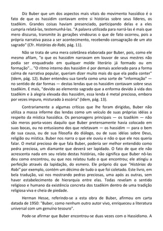Diz Buber que um dos aspectos mais vitais do movimento hassídico é o
fato de que os hassidim contavam entre si histórias sobre seus líderes, os
tzadikim. Grandes coisas haviam presenciado, participando delas e a eles
cumpria relatá-las, testemunhá-las. "A palavra utilizada para narrá-las é mais que
mero discurso, transmite às gerações vindouras o que de fato ocorreu, pois a
própria narrativa passa a ser acontecimento, recebendo consagração de um ato
sagrado" (Cfr. Histórias do Rabi, pág. 11).
Não se trata de uma mera coletânea elaborada por Buber, pois, como ele
mesmo afilam, "o que os hassidim narravam em louvor de seus mestres não
podia ser enquadrado em qualquer molde literário já formado ou em
formação"... "O ritmo interno dos hassidim é por demais acelerado para a forma
calma de narrativa popular, queriam dizer muito mais do que ela podia conter"
(Idem, pág. 12). Buber entendeu sua tarefa como uma sorte de "informação" —
no sentido de dar formas — destas lendas que os hassidim contavam sobre seus
tzadikim. E mais, "devido ao elemento sagrado que a enforma devido à vida dos
tzadikim e à alegria elevada dos hassidim, essa lenda é metal precioso, embora
por vezes impuro, misturado à escória" (Idem, pág. 13).
Contrariamente a algumas críticas que lhe foram dirigidas, Buber não
utiliza a massa informe das lendas como um veículo de suas próprias idéias a
respeito da mística hassídica. Os personagens principais — os tzadikim — não
são meros porta-vozes daquilo que Buber pretensamente havia colocado em
suas bocas, ou no entusiasmo dos que reletavam — os hassidim — para o bem
de sua causa, ou de sua filosofia do diálogo, ou de suas idéias sobre Deus,
religião ou mística. Buber nos narra o que ele ouviu e não o que ele nos queria
falar. O metal precioso de que fala Buber, poderia ser melhor entendido como
pedra preciosa, um diamante que deverá ser lapidado. O fato de que ele não
acrescenta nada em seu relato destas histórias, não significa que Buber nô-las
deu como encontrou, ou que nos relatou tudo o que encontrou; ele atingiu a
perfeição através da lapidação, do esmero. Ele próprio diz que "Histórias do
Rabi" por exemplo, contém um décimo de tudo o que foi coletado. Este livro, em
bela tradução, vai nos mostrando pedras preciosas, uma após as outras, sem
haver estabelecimento de hierarquia entre elas. Todas revelam o sentido
religioso e humano da existência concreta dos tzadikim dentro de uma tradição
religiosa viva e cheia de piedade.
Herman Hesse, referindo-se a esta obra de Buber, afirmou em carta
datada de 1950: "Buber, como nenhum outro autor vivo, enriqueceu a literatura
universal com um genuíno tesouro".
Pode-se afirmar que Buber encontrou-se duas vezes com o Hassidismo. A
 