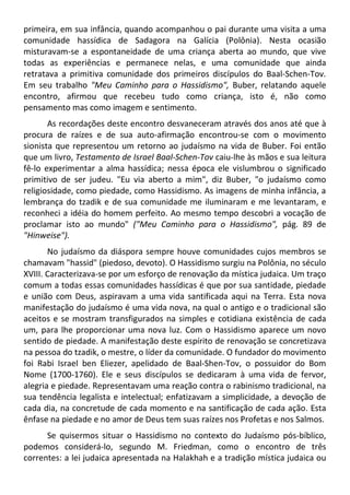 primeira, em sua infância, quando acompanhou o pai durante uma visita a uma
comunidade hassídica de Sadagora na Galícia (Polônia). Nesta ocasião
misturavam-se a espontaneidade de uma criança aberta ao mundo, que vive
todas as experiências e permanece nelas, e uma comunidade que ainda
retratava a primitiva comunidade dos primeiros discípulos do Baal-Schen-Tov.
Em seu trabalho "Meu Caminho para o Hassidismo", Buber, relatando aquele
encontro, afirmou que recebeu tudo como criança, isto é, não como
pensamento mas como imagem e sentimento.
As recordações deste encontro desvaneceram através dos anos até que à
procura de raízes e de sua auto-afirmação encontrou-se com o movimento
sionista que representou um retorno ao judaísmo na vida de Buber. Foi então
que um livro, Testamento de Israel Baal-Schen-Tov caiu-lhe às mãos e sua leitura
fê-lo experimentar a alma hassídica; nessa época ele vislumbrou o significado
primitivo de ser judeu. "Eu via aberto a mim", diz Buber, "o judaísmo como
religiosidade, como piedade, como Hassidismo. As imagens de minha infância, a
lembrança do tzadik e de sua comunidade me iluminaram e me levantaram, e
reconheci a idéia do homem perfeito. Ao mesmo tempo descobri a vocação de
proclamar isto ao mundo" ("Meu Caminho para o Hassidismo", pág. 89 de
"Hinweise").
No judaísmo da diáspora sempre houve comunidades cujos membros se
chamavam "hassid" (piedoso, devoto). O Hassidismo surgiu na Polônia, no século
XVIII. Caracterizava-se por um esforço de renovação da mística judaica. Um traço
comum a todas essas comunidades hassídicas é que por sua santidade, piedade
e união com Deus, aspiravam a uma vida santificada aqui na Terra. Esta nova
manifestação do judaísmo é uma vida nova, na qual o antigo e o tradicional são
aceitos e se mostram transfigurados na simples e cotidiana existência de cada
um, para lhe proporcionar uma nova luz. Com o Hassidismo aparece um novo
sentido de piedade. A manifestação deste espírito de renovação se concretizava
na pessoa do tzadik, o mestre, o líder da comunidade. O fundador do movimento
foi Rabi Israel ben Eliezer, apelidado de Baal-Shen-Tov, o possuidor do Bom
Nome (1700-1760). Ele e seus discípulos se dedicaram à uma vida de fervor,
alegria e piedade. Representavam uma reação contra o rabinismo tradicional, na
sua tendência legalista e intelectual; enfatizavam a simplicidade, a devoção de
cada dia, na concretude de cada momento e na santificação de cada ação. Esta
ênfase na piedade e no amor de Deus tem suas raízes nos Profetas e nos Salmos.
Se quisermos situar o Hassidismo no contexto do Judaísmo pós-bíblico,
podemos considerá-lo, segundo M. Friedman, como o encontro de três
correntes: a lei judaica apresentada na Halakhah e a tradição mística judaica ou
 