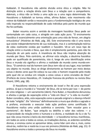 Kabbalah. O Hassidismo não admite divisão entre ética e religião. Não há
distinção entre a relação direta com Deus e a relação com o companheiro.
Ademais, a ética não se limita a uma ação ou a uma regra determinada. No
Hassidismo a Kabbalah se tornou ethos, afirma Buber; este movimento não
reteve da Kabbalah senão o necessário para a fundamentação teológica de uma
vida inspirada na responsabilidade de cada indivíduo pela parte do mundo que
lhe foi confiada.
Buber resumiu assim o sentido da mensagem hassídica: Deus pode ser
contemplado em cada coisa, e atingido em cada ação pura. "O ensinamento
hassídico é essencialmente uma orientação para uma vida de fervor, em alegria
entusiástica" (Histórias do Rabi, pág. 20). Este ensinamento não é uma teoria
que existe independentemente de sua realização, mas é a contemplação teórica
de vidas realmente vividas por tzadikim e hassidim. Vê-se um novo tipo de
relação entre o mundo e Deus, que não é simplesmente panteísta, pois não há
absorção de um pelo outro. A imanência de Deus não implica absorção do
mundo por Deus. Pelo contrário, ao afirmar esta relação, a doutrina hassídica
pode ser qualificada de panenteísta, isto é, longe de uma identificação entre
Deus e mundo ela significa e afirma a realidade do mundo como mundo-em-
Deus. "O comércio real do homem com Deus tem não só seu lugar, mas também
seu objeto no mundo. Deus se dirige diretamente ao homem por meio destas
coisas e destes seres que Ele coloca na sua vida: o homem responde pelo modo
pelo qual ele se conduz em relação a estas coisas e seres enviados de Deus"
(Prefácio de Livros Hassidicos, cfr. tradução francesa do prefácio na revista Dieu
Vivant, 1945, pág. 18).
O Hassidismo retoma o ensinamento de Israel e lhe dá uma expressão
prática. Já que o mundo é a "morada" de Deus, ele se torna por isso — do ponto
de vista religioso — um sacramento (idem). Para Buber, o Hassidismo denunciou
e afastou o perigo da separação entre a "vida em Deus" e "a vida no mundo".
Buber considera, aliás, esta separação como o pecado original e a doença infantil
de toda "religião". Ele "eliminou" definitivamente o muro que dividia o sagrado e
o profano, ensinando a executar toda ação profana como santificada. O
Hassidismo realiza uma união autêntica e concreta. "Sem resvalar para o
panteísmo", diz Buber, "que aniquila ou debilita o valor dos valores — a
reciprocidade da relação entre o humano e o divino, a realidade do Eu e do Tu
que não cessa mesmo à beira da eternidade — o hassidismo tornou manifestas,
em todos os seres e todas as coisas, as irradiações divinas, as ardentes centelhas
divinas, e ensinou como se aproximar delas, como lidar com elas e, mais, como
elevá-las, redimi-las e reatá-las à sua raiz primeira (Histórias do Rabi, pág. 21). O
Hassidismo ensina a todos a presença do Deus no mundo.
 