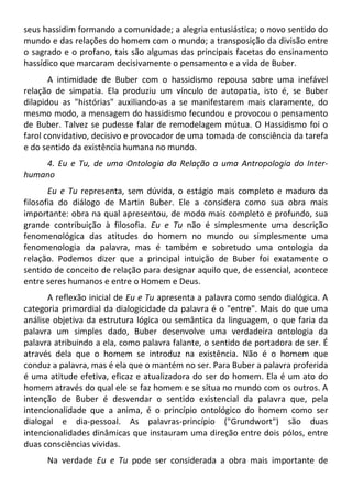 seus hassidim formando a comunidade; a alegria entusiástica; o novo sentido do
mundo e das relações do homem com o mundo; a transposição da divisão entre
o sagrado e o profano, tais são algumas das principais facetas do ensinamento
hassídico que marcaram decisivamente o pensamento e a vida de Buber.
A intimidade de Buber com o hassidismo repousa sobre uma inefável
relação de simpatia. Ela produziu um vínculo de autopatia, isto é, se Buber
dilapidou as "histórias" auxiliando-as a se manifestarem mais claramente, do
mesmo modo, a mensagem do hassidismo fecundou e provocou o pensamento
de Buber. Talvez se pudesse falar de remodelagem mútua. O Hassidismo foi o
farol convidativo, decisivo e provocador de uma tomada de consciência da tarefa
e do sentido da existência humana no mundo.
4. Eu e Tu, de uma Ontologia da Relação a uma Antropologia do Inter-
humano
Eu e Tu representa, sem dúvida, o estágio mais completo e maduro da
filosofia do diálogo de Martin Buber. Ele a considera como sua obra mais
importante: obra na qual apresentou, de modo mais completo e profundo, sua
grande contribuição à filosofia. Eu e Tu não é simplesmente uma descrição
fenomenológica das atitudes do homem no mundo ou simplesmente uma
fenomenologia da palavra, mas é também e sobretudo uma ontologia da
relação. Podemos dizer que a principal intuição de Buber foi exatamente o
sentido de conceito de relação para designar aquilo que, de essencial, acontece
entre seres humanos e entre o Homem e Deus.
A reflexão inicial de Eu e Tu apresenta a palavra como sendo dialógica. A
categoria primordial da dialogicidade da palavra é o "entre". Mais do que uma
análise objetiva da estrutura lógica ou semântica da linguagem, o que faria da
palavra um simples dado, Buber desenvolve uma verdadeira ontologia da
palavra atribuindo a ela, como palavra falante, o sentido de portadora de ser. É
através dela que o homem se introduz na existência. Não é o homem que
conduz a palavra, mas é ela que o mantém no ser. Para Buber a palavra proferida
é uma atitude efetiva, eficaz e atualizadora do ser do homem. Ela é um ato do
homem através do qual ele se faz homem e se situa no mundo com os outros. A
intenção de Buber é desvendar o sentido existencial da palavra que, pela
intencionalidade que a anima, é o princípio ontológico do homem como ser
dialogal e dia-pessoal. As palavras-princípio ("Grundwort") são duas
intencionalidades dinâmicas que instauram uma direção entre dois pólos, entre
duas consciências vividas.
Na verdade Eu e Tu pode ser considerada a obra mais importante de
 