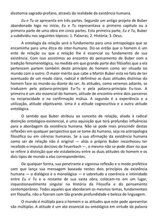 dicotomia sagrado-profano, através da realidade da existência humana.
Eu e Tu se apresenta em três partes. Segundo um antigo projeto de Buber
abandonado logo no início, Eu e Tu representava o primeiro capítulo ou a
primeira parte de uma obra em cinco partes. Esta primeira parte, Eu e Tu, Buber
a subdividiu nos seguintes tópicos: 1. Palavras; 2. História; 3. Deus.
A ontologia da relação será o fundamento para uma antropologia que se
encaminha para uma ética do inter-humano. Diz-se então que o homem é um
ente de relação ou que a relação lhe é essencial ou fundamento de sua
existência. Com isso assistimos ao encontro do pensamento de Buber com a
tradição fenomenológica, na medida em que grande parte dos filósofos que a ela
pertencem partem também deste princípio do homem como ser situado no
mundo com o outro. O maior mérito que cabe a Martin Buber está no fato de ter
acentuado de um modo claro, radical e definitivo as duas atitudes distintas do
homem face ao mundo ou diante do ser. As atitudes, como veremos adiante, se
traduzem pela palavra-princípio Eu-Tu e pela palavra-princípio Eu-Isso. A
primeira é um ato essencial do homem, atitude de encontro entre dois parceiros
na reciprocidade e na confirmação mútua. A segunda é a experiência e a
utilização, atitude objetivante. Uma é a atitude cognoscitiva e a outra atitude
ontológica.
O sentido que Buber atribuiu ao conceito de relação, aliado à radical
distinção ontológico-existencial, é uma aquisição que terá profundas influências
para a abordagem da existência humana. Não se pode mais prescindir destas
reflexões em qualquer perspectiva que se tome do humano, seja na antropologia
filosófica ou em ciências humanas. Se a sua afirmação da existência humana
como ser de relação não é original — aliás o próprio Buber reconheceu ter
recebido o impulso decisivo de Feuerbach —, o mesmo não se pode dizer no que
se refere à distinção que ele estabeleceu entre as duas atitudes do homem e os
dois tipos de mundo a elas correspondentes.
De qualquer forma, sua penetrante e vigorosa reflexão e o modo profético
com que lança sua mensagem baseada nestes dois princípios da existência
humana — o dialógico e o monológico — e sobretudo a coerência e intimidade
entre Eu e Tu e o restante de sua vasta obra, colocam-no em um lugar,
inquestionavelmente singular na História da Filosofia e do pensamento
contemporâneo. Todos aqueles que abordaram os mesmos temas, fundamentais
em filosofia, não o fizeram com tão grande profundidade e beleza de linguagem.
O mundo é múltiplo para o homem e as atitudes que este pode apresentar
são múltiplas. A atitude é um ato essencial ou ontológico em virtude da palavra
 