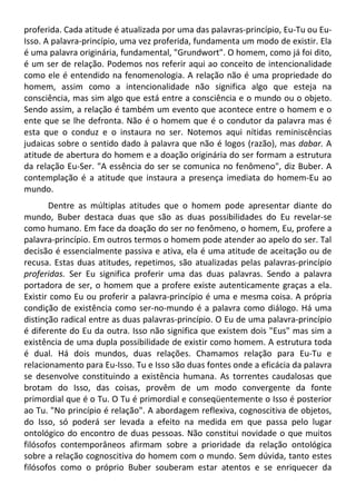 proferida. Cada atitude é atualizada por uma das palavras-princípio, Eu-Tu ou Eu-
Isso. A palavra-princípio, uma vez proferida, fundamenta um modo de existir. Ela
é uma palavra originária, fundamental, "Grundwort". O homem, como já foi dito,
é um ser de relação. Podemos nos referir aqui ao conceito de intencionalidade
como ele é entendido na fenomenologia. A relação não é uma propriedade do
homem, assim como a intencionalidade não significa algo que esteja na
consciência, mas sim algo que está entre a consciência e o mundo ou o objeto.
Sendo assim, a relação é também um evento que acontece entre o homem e o
ente que se lhe defronta. Não é o homem que é o condutor da palavra mas é
esta que o conduz e o instaura no ser. Notemos aqui nítidas reminiscências
judaicas sobre o sentido dado à palavra que não é logos (razão), mas dabar. A
atitude de abertura do homem e a doação originária do ser formam a estrutura
da relação Eu-Ser. "A essência do ser se comunica no fenômeno", diz Buber. A
contemplação é a atitude que instaura a presença imediata do homem-Eu ao
mundo.
Dentre as múltiplas atitudes que o homem pode apresentar diante do
mundo, Buber destaca duas que são as duas possibilidades do Eu revelar-se
como humano. Em face da doação do ser no fenômeno, o homem, Eu, profere a
palavra-princípio. Em outros termos o homem pode atender ao apelo do ser. Tal
decisão é essencialmente passiva e ativa, ela é uma atitude de aceitação ou de
recusa. Estas duas atitudes, repetimos, são atualizadas pelas palavras-princípio
proferidas. Ser Eu significa proferir uma das duas palavras. Sendo a palavra
portadora de ser, o homem que a profere existe autenticamente graças a ela.
Existir como Eu ou proferir a palavra-princípio é uma e mesma coisa. A própria
condição de existência como ser-no-mundo é a palavra como diálogo. Há uma
distinção radical entre as duas palavras-princípio. O Eu de uma palavra-princípio
é diferente do Eu da outra. Isso não significa que existem dois "Eus" mas sim a
existência de uma dupla possibilidade de existir como homem. A estrutura toda
é dual. Há dois mundos, duas relações. Chamamos relação para Eu-Tu e
relacionamento para Eu-Isso. Tu e Isso são duas fontes onde a eficácia da palavra
se desenvolve constituindo a existência humana. As torrentes caudalosas que
brotam do Isso, das coisas, provêm de um modo convergente da fonte
primordial que é o Tu. O Tu é primordial e conseqüentemente o Isso é posterior
ao Tu. "No princípio é relação". A abordagem reflexiva, cognoscitiva de objetos,
do Isso, só poderá ser levada a efeito na medida em que passa pelo lugar
ontológico do encontro de duas pessoas. Não constitui novidade o que muitos
filósofos contemporâneos afirmam sobre a prioridade da relação ontológica
sobre a relação cognoscitiva do homem com o mundo. Sem dúvida, tanto estes
filósofos como o próprio Buber souberam estar atentos e se enriquecer da
 