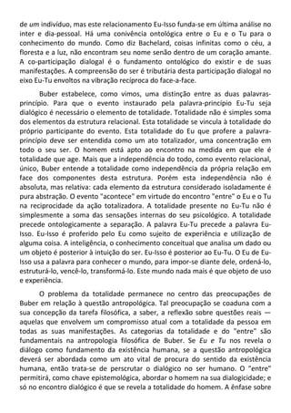 de um indivíduo, mas este relacionamento Eu-Isso funda-se em última análise no
inter e dia-pessoal. Há uma conivência ontológica entre o Eu e o Tu para o
conhecimento do mundo. Como diz Bachelard, coisas infinitas como o céu, a
floresta e a luz, não encontram seu nome senão dentro de um coração amante.
A co-participação dialogal é o fundamento ontológico do existir e de suas
manifestações. A compreensão do ser é tributária desta participação dialogal no
eixo Eu-Tu envoltos na vibração recíproca do face-a-face.
Buber estabelece, como vimos, uma distinção entre as duas palavras-
princípio. Para que o evento instaurado pela palavra-princípio Eu-Tu seja
dialógico é necessário o elemento de totalidade. Totalidade não é simples soma
dos elementos da estrutura relacional. Esta totalidade se vincula à totalidade do
próprio participante do evento. Esta totalidade do Eu que profere a palavra-
princípio deve ser entendida como um ato totalizador, uma concentração em
todo o seu ser. O homem está apto ao encontro na medida em que ele é
totalidade que age. Mais que a independência do todo, como evento relacional,
único, Buber entende a totalidade como independência da própria relação em
face dos componentes desta estrutura. Porém esta independência não é
absoluta, mas relativa: cada elemento da estrutura considerado isoladamente é
pura abstração. O evento "acontece" em virtude do encontro "entre" o Eu e o Tu
na reciprocidade da ação totalizadora. A totalidade presente no Eu-Tu não é
simplesmente a soma das sensações internas do seu psicológico. A totalidade
precede ontologicamente a separação. A palavra Eu-Tu precede a palavra Eu-
Isso. Eu-Isso é proferido pelo Eu como sujeito de experiência e utilização de
alguma coisa. A inteligência, o conhecimento conceitual que analisa um dado ou
um objeto é posterior à intuição do ser. Eu-Isso é posterior ao Eu-Tu. O Eu de Eu-
Isso usa a palavra para conhecer o mundo, para impor-se diante dele, ordená-lo,
estruturá-lo, vencê-lo, transformá-lo. Este mundo nada mais é que objeto de uso
e experiência.
O problema da totalidade permanece no centro das preocupações de
Buber em relação à questão antropológica. Tal preocupação se coaduna com a
sua concepção da tarefa filosófica, a saber, a reflexão sobre questões reais —
aquelas que envolvem um compromisso atual com a totalidade da pessoa em
todas as suas manifestações. As categorias da totalidade e do "entre" são
fundamentais na antropologia filosófica de Buber. Se Eu e Tu nos revela o
diálogo como fundamento da existência humana, se a questão antropológica
deverá ser abordada como um ato vital de procura do sentido da existência
humana, então trata-se de perscrutar o dialógico no ser humano. O "entre"
permitirá, como chave epistemológica, abordar o homem na sua dialogicidade; e
só no encontro dialógico é que se revela a totalidade do homem. A ênfase sobre
 