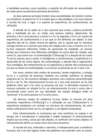 a totalidade acarreta, como corolário, a rejeição da afirmação da racionalidade
da razão como característica distintiva do homem.
As duas palavras-princípio fundam duas possibilidades do homem realizar
sua existência. A palavra Eu-Tu é o esteio para a vida dialógica, e Eu-Isso instaura
o mundo do Isso, o lugar e o suporte da experiência, do conhecimento, da
utilização.
A atitude do Eu pode ser o ato essencial que revela a palavra proferida
com a totalidade do ser, ou então uma postura noética, objetivante. Na
primeira, o Eu é uma pessoa e o outro é o Tu; na segunda, o Eu é um sujeito de
experiência, de conhecimento e o ser que se lhe defronta um objeto. A este
segundo tipo de Eu. Buber chama de egótico, isto é, aquele que se relaciona
consigo mesmo ou o homem que entra em relação com o seu si-mesmo. Eu-Tu e
Eu-Isso traduzem diferentes modos de apreensão da realidade, ao mesmo
tempo que instauram uma diferença ontológica no outro pólo da relação, seja
como Tu, seja como Isso. A contemplação ("Schauung") é a doação do ser como
Tu ao Eu, pessoa, que o aceita. A inteligência, o conhecimento, a experiência é a
apreensão do ser como objeto. Na contemplação, a atitude não é cognoscitiva
mas ontológica. No conhecimento ou na experiência a atitude não é presença do
ser que se revela na contemplação, é um tornar-se presente ao ser e com o ser.
Em suma, existem dois modos de presença. Sendo originários, a relação
Eu-Tu e o conceito de presença recebem seu sentido autêntico na doação
originária do Tu. No encontro dialógico acontece uma recíproca presentificação
do Eu e do Tu. No relacionamento Eu-Isso se o Isso está presente ao Eu não
podemos dizer que o Eu está na presença do Isso. A alteridade essencial se
instaura somente na relação Eu-Tu; no relacionamento Eu-Isso o outro não é
encontrado como outro em sua alteridade. Na relação dialógica estão na
"presença" o Eu como pessoa e o Tu como outro.
Há diversos modos de existência Eu-Isso. Buber os resume em dois
conceitos: experiência ("Erfahrung") e a utilização ou uso ("Gebrauchen"). A
experiência estabelece um contato na estrutura do relacionamento, de certo
modo unidirecional entre um Eu, ser egótico, e um objeto manipulável.
Este relacionamento se caracteriza por uma coerência no espaço e no
tempo; ele é coordenável e submetido à ordem temporal. O relacionamento
implica que os entes, coisas que são objetos, se confinam com outros objetos. O
relacionamento define as coisas como uma soma de partes.
O mundo do Isso, ordenado e coerente, é indispensável para a existência
humana; ele é um dos lugares onde nós podemos nos entender com os outros.
 