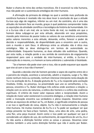 Buber o chama de reino dos verbos transitivos. Ele é essencial na vida humana,
mas não pode ser o sustentáculo ontológico do inter-humano.
A afirmação da primazia do diálogo no qual o sentido mais profundo da
existência humana é revelado não nos deve levar à conclusão de que a atitude
Eu-Isso seja algo de negativo, inferior ou um mal. Ao contrário, ela é uma das
atitudes do homem face ao mundo, graças à qual podemos compreender todas
as aquisições da atividade científica e tecnológica da história da humanidade. Em
si o Eu-Isso não é um mal; ele se toma fonte de mal, na medida em que o
homem deixa subjugar-se por esta atitude, absorvido em seus propósitos,
movido pelo interesse de pautar todos os valores de sua existência unicamente
pelos valores inerentes a esta atitude, deixando, enfim, fenecer o poder de
decisão e responsabilidade, de disponibilidade para o encontro com o outro,
com o mundo e com Deus. A diferença entre as atitudes não é ética mas
ontológica. Não se deve distingui-las em termos de autencidade ou
inaltenticidade. Enquanto humanas, as duas atitudes são autênticas. Quando,
por esta razão, a relação perde o seu sentido de construtora do engajamento
responsável para com a verdade do inter-humano, aí então, o Eu-Isso é
destruição do si-mesmo, e o homem se toma arbitrário c submetido à fatalidade.
"Se o homem não pode viver sem o Isso, não se pode esquecer que aquele
que vive só com o Isso não é homem".
Quando a decisão vital do homem percebe o sopro do espírito entre ele e
o parceiro da relação, acontece a conversão, advém a resposta, surge o Tu. Não
existe nenhum meio ou conteúdo, nenhum interesse interposto nesta doação do
Tu e na aceitação do Eu. À doação gratuita do Tu, o Eu responde pela aceitação
imediata. Então, na presença, na proximidade que une os semelhantes, o Eu,
pessoa, encontra o Tu. Buber distingue três esferas onde acontece a relação: a
relação com os seres da natureza, a esfera dos homens e a esfera das essências
espirituais. O critério de maior valor repousa sobre a reciprocidade. Assim a
relação de maior valor existencial é o encontro dialógico, a relação inter-humana
onde a invocação encontra sua verdadeira e plena resposta. Devemos estar
alertas ao equivoco de atribuir ao Tu, cm Buber, o significado simplista de pessoa
e ao Isso o significado de coisa, objeto. Eu-Tu não é exclusivamente a relação
inter-humana. Há muitas maneiras de Eu-Tu e o Tu pode ser qualquer ser que
esteja presente no face-a-face: homem, Deus, uma obra de arte, uma pedra,
uma flor, uma peça musical. Assim como o Isso pode ser qualquer ser que é
considerado um objeto de uso, de conhecimento, de experiência de um Eu, Eu e
Tu não aceita a distinção familiar entre as coisas e pessoas. Devemos estar
atentos também a uma outra distinção familiar que não é aceita por Buber.
 