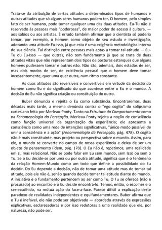Trata-se da atribuição de certas atitudes a determinados tipos de humanos e
outras atitudes que só alguns seres humanos podem ter. O homem, pelo simples
fato de ser humano, pode tomar qualquer uma das duas atitudes. Eu-Tu não é
reservado às pessoas mais "poderosas", de maior poder de acesso à cultura, —
aos sábios ou aos artistas. É errado também afirmar que o cientista só poderia
tomar, por exemplo, o homem como objeto de seu estudo e investigação,
adotando uma atitude Eu-Isso, já que esta é uma exigência metodológica interna
de sua ciência. Tal distinção entre pessoas mais aptas a tomar tal atitude — Eu-
Tu ou Eu-Isso — que outras, não tem fundamento já que se trata de duas
atitudes vitais que não representam dois tipos de posturas estanques que alguns
homens pudessem tomar e outros não. Não são, ademais, dois estados de ser,
mas dois modos de ser, de existência pessoal que o homem deve tomar
incessantemente, quer uma quer outra, num ritmo constante.
As duas atitudes são reversíveis e convertíveis em virtude da decisão do
homem como Eu e do significado do que acontece entre o Eu e o mundo. A
decisão do Eu não significa criação ou constituição do outro.
Buber denuncia e rejeita o Eu como substância. Encontraremos, duas
décadas mais tarde, a mesma denúncia contra o "ego cogito" do solipsismo
cartesiano feita por Merleau-Ponty. Tanto na Estrutura do Comportamento como
na Fenomenologia da Percepção, Merleau-Ponty rejeita a noção de consciência
como função universal da organização da experiência; ele apresenta a
consciência como uma rede de intenções significativas, "único modo possível de
unir a consciência e a ação" (Fenomenologia da Percepção, pág. 478). O cogito
não é mais constituinte, mas projeto ou perspectiva sobre o mundo. Assim, para
ele, o mundo se converte no campo de nossa experiência e deixa de ser um
objeto de pensamento (idem, pág. 178). O Eu não é, repetimos, uma realidade
em si, mas relacional. Não se pode falar em Eu sem mundo, sem Isso ou sem o
Tu. Se o Eu decide-se por uma ou por outra atitude, significa que é o fenômeno
da relação Homem-Mundo como um todo que define a possibilidade do Eu
decidir. Do Eu depende a decisão, não de tomar uma atitude mas de tomar tal
atitude, pois ele não é, senão quando decide tomar tal atitude diante do mundo.
A iniciativa e o fundamento pertencem ao ser como Tu. O Tu se oferece (não é
procurado) ao encontro e o Eu decide encontrá-lo. Temos, então, o escolher e o
ser-escolhido, na mútua ação do face-a-face. Parece difícil a explicação deste
paradoxo de realidades independentes e equifundamentares. Buber afirma que
o Tu é inefável, ele não pode ser objetivado — abordado através de expressões
explicativas, esclarecedoras e por isso redutoras a uma realidade que ele, por
natureza, não pode ser.
 