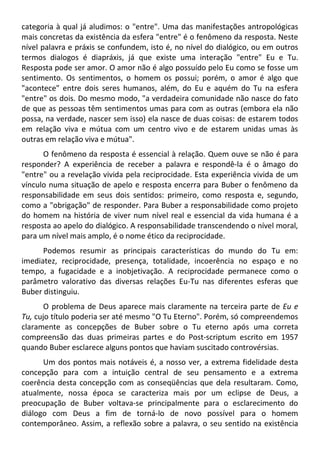 categoria à qual já aludimos: o "entre". Uma das manifestações antropológicas
mais concretas da existência da esfera "entre" é o fenômeno da resposta. Neste
nível palavra e práxis se confundem, isto é, no nível do dialógico, ou em outros
termos dialogos é diapráxis, já que existe uma interação "entre" Eu e Tu.
Resposta pode ser amor. O amor não é algo possuído pelo Eu como se fosse um
sentimento. Os sentimentos, o homem os possui; porém, o amor é algo que
"acontece" entre dois seres humanos, além, do Eu e aquém do Tu na esfera
"entre" os dois. Do mesmo modo, "a verdadeira comunidade não nasce do fato
de que as pessoas têm sentimentos umas para com as outras (embora ela não
possa, na verdade, nascer sem isso) ela nasce de duas coisas: de estarem todos
em relação viva e mútua com um centro vivo e de estarem unidas umas às
outras em relação viva e mútua".
O fenômeno da resposta é essencial à relação. Quem ouve se não é para
responder? A experiência de receber a palavra e respondê-la é o âmago do
"entre" ou a revelação vivida pela reciprocidade. Esta experiência vivida de um
vínculo numa situação de apelo e resposta encerra para Buber o fenômeno da
responsabilidade em seus dois sentidos: primeiro, como resposta e, segundo,
como a "obrigação" de responder. Para Buber a responsabilidade como projeto
do homem na história de viver num nível real e essencial da vida humana é a
resposta ao apelo do dialógico. A responsabilidade transcendendo o nível moral,
para um nível mais amplo, é o nome ético da reciprocidade.
Podemos resumir as principais características do mundo do Tu em:
imediatez, reciprocidade, presença, totalidade, incoerência no espaço e no
tempo, a fugacidade e a inobjetivação. A reciprocidade permanece como o
parâmetro valorativo das diversas relações Eu-Tu nas diferentes esferas que
Buber distinguiu.
O problema de Deus aparece mais claramente na terceira parte de Eu e
Tu, cujo título poderia ser até mesmo "O Tu Eterno". Porém, só compreendemos
claramente as concepções de Buber sobre o Tu eterno após uma correta
compreensão das duas primeiras partes e do Post-scriptum escrito em 1957
quando Buber esclarece alguns pontos que haviam suscitado controvérsias.
Um dos pontos mais notáveis é, a nosso ver, a extrema fidelidade desta
concepção para com a intuição central de seu pensamento e a extrema
coerência desta concepção com as conseqüências que dela resultaram. Como,
atualmente, nossa época se caracteriza mais por um eclipse de Deus, a
preocupação de Buber voltava-se principalmente para o esclarecimento do
diálogo com Deus a fim de torná-lo de novo possível para o homem
contemporâneo. Assim, a reflexão sobre a palavra, o seu sentido na existência
 