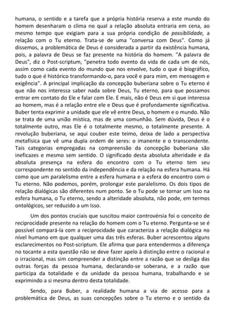 humana, o sentido e a tarefa que a própria história reserva a este mundo do
homem desenharam o clima no qual a relação absoluta entraria em cena, ao
mesmo tempo que exigiam para a sua própria condição de possibilidade, a
relação com o Tu eterno. Trata-se de uma "conversa com Deus". Como já
dissemos, a problemática de Deus é considerada a partir da existência humana,
pois, a palavra de Deus se faz presente na história do homem. "A palavra de
Deus", diz o Post-scriptum, "penetra todo evento da vida de cada um de nós,
assim como cada evento do mundo que nos envolve, tudo o que é biográfico,
tudo o que é histórico transformando-o, para você e para mim, em mensagem e
exigência". A principal implicação da concepção buberiana sobre o Tu eterno é
que não nos interessa saber nada sobre Deus, Tu eterno, para que possamos
entrar em contato do Ele e falar com Ele. E mais, não é Deus em si que interessa
ao homem, mas é a relação entre ele e Deus que é profundamente significativa.
Buber tenta exprimir a unidade que ele vê entre Deus, o homem e o mundo. Não
se trata de uma união mística, mas de uma comunhão. Sem dúvida, Deus é o
totalmente outro, mas Ele é o totalmente mesmo, o totalmente presente. A
revolução buberiana, se aqui couber este teimo, deixa de lado a perspectiva
metafísica que vê uma dupla ordem de seres: o imanente e o transcendente.
Tais categorias empregadas na compreensão da concepção buberiana são
ineficazes e mesmo sem sentido. O significado desta absoluta alteridade e da
absoluta presença na esfera do encontro com o Tu eterno tem seu
correspondente no sentido da independência e da relação na esfera humana. Há
como que um paralelismo entre a esfera humana e a esfera do encontro com o
Tu eterno. Não podemos, porém, prolongar este paralelismo. Os dois tipos de
relação dialógicas são diferentes num ponto. Se o Tu pode se tornar um Isso na
esfera humana, o Tu eterno, sendo a alteridade absoluta, não pode, em termos
ontológicos, ser reduzido a um Isso.
Um dos pontos cruciais que suscitou maior controvérsia foi o conceito de
reciprocidade presente na relação do homem com o Tu eterno. Pergunta-se se é
possível compará-la com a reciprocidade que caracteriza a relação dialógica no
nível humano em que qualquer uma das três esferas. Buber acrescentou alguns
esclarecimentos no Post-scriptum. Ele afirma que para entendermos a diferença
no tocante a esta questão não se deve fazer apelo à distinção entre o racional e
o irracional, mas sim compreender a distinção entre a razão que se desliga das
outras forças da pessoa humana, declarando-se soberana, e a razão que
participa da totalidade e da unidade da pessoa humana, trabalhando e se
exprimindo a si mesma dentro desta totalidade.
Sendo, para Buber, a realidade humana a via de acesso para a
problemática de Deus, as suas concepções sobre o Tu eterno e o sentido da
 