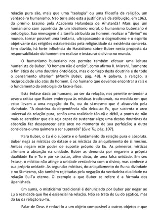 relação pura são, mais que uma "teologia" ou uma filosofia da religião, um
verdadeiro humanismo. Não teria sido esta a justificativa da atribuição, em 1963,
do prêmio Erasmo pela Academia Holandesa de Amsterdã? Mais que um
humanismo com aparência de um idealismo moral, o humanismo buberiano é
ontológico. Sua mensagem é a tarefa atribuída ao homem: realizar o "divino" no
mundo, tornar possível uma teofania, ultrapassando o dogmatismo e o espírito
objetivante das religiões estabelecidas pela religiosidade da existência concreta.
Sem dúvida, há forte influência do Hassidismo sobre Buber nesta proposta da
responsabilidade do homem em realizar e instaurar o divino no mundo.
O humanismo buberiano nos permite também efetuar uma leitura
humanista de Buber. "O homem não é então", como afirma R. Misrahi, "somente
o fim ético de uma doutrina ontológica, mas o começo desta doutrina e de todo
o pensamento ulterior" (Martin Buber, pág. 48). A palavra, a relação, a
reciprocidade são atos do homem. É no humano que devemos encontrar a raiz e
o fundamento da ontologia do face-a-face.
Esta ênfase dada ao humano, ao ser da relação, nos permite entender a
severa crítica que Buber endereçou às místicas tradicionais, na medida em que
estas levam a uma negação do Eu, ou do si-mesmo que é absorvido pela
divindade. "A doutrina da dependência não deixa ao Eu, que sustenta o arco
universal da relação pura, senão uma realidade tão vã e débil, a ponto de não
mais se acreditar que ela seja capaz de sustentar algo; uma destas doutrinas da
absorção faz desaparecer este arco no momento de sua perfeição; a outra
considera-o uma quimera a ser superada" (Eu e Tu, pág. 107).
Para Buber, o Eu é o suporte e o fundamento da relação pura e absoluta.
Buber nega as místicas do êxtase e as místicas do aniquilamento de si mesmo.
Ambas negam este poder de suporte próprio do Eu. As primeiras místicas
afirmam a absorção na unidade. Buber as denuncia por negarem a própria
dualidade Eu e Tu e por se tratar, além disso, de uma falsa unidade. Em seu
êxtase, o místico não atinge a unidade verdadeira com o divino, mas conhece a
sua própria unidade. As segundas místicas, do aniquilamento do Eu na divindade
e no Si-mesmo, são também rejeitadas pela negação da verdadeira dualidade na
relação Eu-Tu eterno. O exemplo a que Buber se refere é a fórmula dos
Upanishads.
Em suma, o misticismo tradicional é denunciado por Buber por negar ao
Eu a realidade que lhe é essencial na relação. Não se trata do Eu do egótico, mas
do Eu da relação Eu-Tu.
Falar de Deus é reduzi-lo a um objeto comparável a outros objetos e que
 