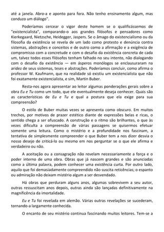 até a janela. Abro-a e aponto para fora. Não tenho ensinamento algum, mas
conduzo um diálogo".
Poderíamos cercear o vigor deste homem se o qualificássemos de
"existencialista", comparando-o aos grandes filósofos e pensadores como
Kierkegaard, Nietzsche, Heidegger, Jaspers. Se o âmago do existencialismo ou da
filosofia da existência se revela de um lado como protesto e denúncia contra
sistemas, abstrações e conceitos e de outro como a afirmação e a exigência de
compromisso com a concretude e com o desafio da existência concreta de cada
um, talvez todos esses filósofos tenham falhado no seu intento, não dialogando
com o desafio da existência — em ásperos monólogos se enclausuraram na
aridez de seus sistemas, teses e abstrações. Poderíamos concluir, como afirma o
professor W. Kaufmann, que na realidade só existiu um existencialista que não
foi exatamente existencialista, e sim, Martin Buber.
Resta-nos agora apresentar ao leitor algumas ponderações gerais sobre a
obra Eu e Tu como um todo, que ele eventualmente deseja conhecer. Quais são
as características de Eu e Tu e qual a postura que ela exige para sua
compreensão?
O estilo de Buber muitas vezes se apresenta como obscuro. Em muitos
trechos, por motivos de prazer estético diante de expressões belas e ricas, o
sentido chega a ser ofuscado. A construção e o ritmo são brilhantes, o que às
vezes dificulta a compreensão de várias passagens se quisermos efetuar
somente uma leitura. Como o mistério e a profundidade nos fascinam, a
tentativa de simplesmente compreender o que Buber tem a nos dizer desvia o
nosso desejo de criticá-lo ou mesmo em nos perguntar se o que ele afirma e
verdadeiro ou não.
A aceitação ou a consagração não revelam necessariamente a força e o
poder interno de uma obra. Obras que já nascem grandes e são anunciadas
como a última palavra, podem conhecer uma existência curta. Por outro lado,
aquilo que foi demasiadamente compreendido não suscita reticências; o espanto
ou admiração não deixam mistério algum a ser desvendado.
Há obras que perduram alguns anos, algumas sobrevivem a seu autor,
outras ressuscitam anos depois, outras ainda são lançadas definitivamente na
magnificência da imortalidade.
Eu e Tu foi revelada em alemão. Várias outras revelações se sucederam,
tornando-a largamente conhecida.
O encanto de seu mistério continua fascinando muitos leitores. Tem-se a
 