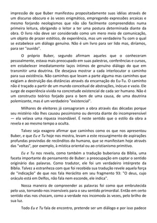 impressão de que Buber manifestou propositadamente suas idéias através de
um discurso obscuro e às vezes enigmático, empregando expressões arcaicas e
mesmo forjando neologismos que não são facilmente compreendidos numa
primeira leitura, obrigando o leitor a ter uma postura determinada diante da
obra. O livro não deve ser considerado como um mero meio de comunicação,
um objeto de prazer estético, de experiência, mas um verdadeiro Tu com o qual
se estabelece um diálogo genuíno. Não é um livro para ser lido mas, diríamos,
para ser "ouvido".
O próprio Buber, segundo afirmam aqueles que o conheceram
pessoalmente, estava mais preocupado em suas palestras, conferências e cursos,
em estabelecer imediatamente laços íntimos de genuíno diálogo do que em
transmitir uma doutrina. Ele desejava mostrar a cada interlocutor o caminho
para sua existência. Não caminhos que levam a parte alguma mas caminhos que
exigiam a destruição das distâncias através da encarnação do Eu-Tu. O caminho
não é traçado a partir de um mundo conceitual de abstrações, inócuo e vazio. Ele
surge de experiência vivida na concretude existencial de cada ser humano. Não é
um constructo teórico forjado para o bem de uma causa, de uma doutrina
polemizante, mas é um verdadeiro "existencial".
Milhares de eleitores já consagraram a obra através das décadas porque
seu mistério não lhes causou pessimismo ou derrota diante do incompreensível
— ela velava uma riqueza insondável. É neste sentido que o estilo da obra a
revela e ao mesmo tempo a oculta.
Talvez seja exagero afirmar que caminhos como os que nos apresentou
Buber, e que Eu e Tu hoje nos mostra, levam a este ressurgimento de aspirações
profundas provindas de recônditos do humano, que se manifestam hoje através
das "voltas", por exemplo, à mística oriental ou ao cristianismo primitivo.
Eu e Tu nos revela, como também a tradução buberiana da Bíblia, uma
faceta importante do pensamento de Buber: a preocupação em captar o sentido
originário das palavras. Como tradutor, ele foi um verdadeiro intérprete da
Bíblia. Talvez a estranheza com que foi recebida sua tradução revele aquela força
de "indicação" de que nos fala Heráclito em seu fragmento 93: "O deus, cujo
oráculo está em Delfos, não fala nem esconde, ele indica".
Nossa maneira de compreender as palavras foi como que embrutecida
pelo uso, tornando-nos insensíveis para o seu sentido primordial. Então em certo
sentido elas nos chocam, como a verdade nos incomoda às vezes, pelo brilho de
sua luz.
Todo Eu e Tu fala de encontro, pretende ser um diálogo e por isso padece
 
