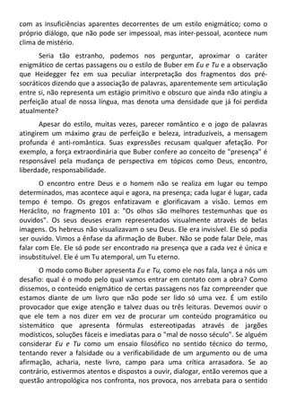 com as insuficiências aparentes decorrentes de um estilo enigmático; como o
próprio diálogo, que não pode ser impessoal, mas inter-pessoal, acontece num
clima de mistério.
Seria tão estranho, podemos nos perguntar, aproximar o caráter
enigmático de certas passagens ou o estilo de Buber em Eu e Tu e a observação
que Heidegger fez em sua peculiar interpretação dos fragmentos dos pré-
socráticos dizendo que a associação de palavras, aparentemente sem articulação
entre si, não representa um estágio primitivo e obscuro que ainda não atingiu a
perfeição atual de nossa língua, mas denota uma densidade que já foi perdida
atualmente?
Apesar do estilo, muitas vezes, parecer romântico e o jogo de palavras
atingirem um máximo grau de perfeição e beleza, intraduzíveis, a mensagem
profunda é anti-romântica. Suas expressões recusam qualquer afetação. Por
exemplo, a força extraordinária que Buber confere ao conceito de "presença" é
responsável pela mudança de perspectiva em tópicos como Deus, encontro,
liberdade, responsabilidade.
O encontro entre Deus e o homem não se realiza em lugar ou tempo
determinados, mas acontece aqui e agora, na presença; cada lugar é lugar, cada
tempo é tempo. Os gregos enfatizavam e glorificavam a visão. Lemos em
Heráclito, no fragmento 101 a: "Os olhos são melhores testemunhas que os
ouvidos". Os seus deuses eram representados visualmente através de belas
imagens. Os hebreus não visualizavam o seu Deus. Ele era invisível. Ele só podia
ser ouvido. Vimos a ênfase da afirmação de Buber. Não se pode falar Dele, mas
falar com Ele. Ele só pode ser encontrado na presença que a cada vez é única e
insubstituível. Ele é um Tu atemporal, um Tu eterno.
O modo como Buber apresenta Eu e Tu, como ele nos fala, lança a nós um
desafio: qual é o modo pelo qual vamos entrar em contato com a obra? Como
dissemos, o conteúdo enigmático de certas passagens nos faz compreender que
estamos diante de um livro que não pode ser lido só uma vez. É um estilo
provocador que exige atenção e talvez duas ou três leituras. Devemos ouvir o
que ele tem a nos dizer em vez de procurar um conteúdo programático ou
sistemático que apresenta fórmulas estereotipadas através de jargões
modísticos, soluções fáceis e imediatas para o "mal de nosso século". Se alguém
considerar Eu e Tu como um ensaio filosófico no sentido técnico do termo,
tentando rever a falsidade ou a verificabilidade de um argumento ou de uma
afirmação, acharia, neste livro, campo para uma crítica arrasadora. Se ao
contrário, estivermos atentos e dispostos a ouvir, dialogar, então veremos que a
questão antropológica nos confronta, nos provoca, nos arrebata para o sentido
 