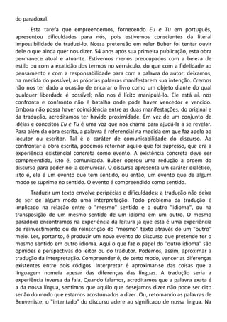 do paradoxal.
Esta tarefa que empreendemos, fornecendo Eu e Tu em português,
apresentou dificuldades para nós, pois estivemos conscientes da literal
impossibilidade de traduzi-lo. Nossa pretensão em reler Buber foi tentar ouvir
dele o que ainda quer nos dizer. 54 anos após sua primeira publicação, esta obra
permanece atual e atuante. Estivemos menos preocupados com a beleza de
estilo ou com a exatidão dos termos no vernáculo, do que com a fidelidade ao
pensamento e com a responsabilidade para com a palavra do autor; deixamos,
na medida do possível, as próprias palavras manifestarem sua intenção. Cremos
não nos ter dado a ocasião de encarar o livro como um objeto diante do qual
qualquer liberdade é possível; não nos é lícito manipulá-lo. Ele está aí, nos
confronta e confronto não é batalha onde pode haver vencedor e vencido.
Embora não possa haver coincidência entre as duas manifestações, do original e
da tradução, acreditamos ter havido proximidade. Em vez de um conjunto de
idéias e conceitos Eu e Tu é uma voz que nos chama para ajudá-la a se revelar.
Para além da obra escrita, a palavra é referencial na medida em que faz apelo ao
locutor ou escritor. Tal é o caráter de comunicabilidade do discurso. Ao
confrontar a obra escrita, podemos retornar aquilo que foi supresso, que era a
experiência existencial concreta como evento. A existência concreta deve ser
compreendida, isto é, comunicada. Buber operou uma redução à ordem do
discurso para poder no-la comunicar. O discurso apresenta um caráter dialético,
isto é, ele é um evento que tem sentido, ou então, um evento que de algum
modo se suprime no sentido. O evento é compreendido como sentido.
Traduzir um texto envolve peripécias e dificuldades; a tradução não deixa
de ser de algum modo uma interpretação. Todo problema da tradução é
implicado na relação entre o "mesmo" sentido e o outro "idioma", ou na
transposição de um mesmo sentido de um idioma em um outro. O mesmo
paradoxo encontramos na experiência da leitura já que esta é uma experiência
de reinvestimento ou de reinscrição do "mesmo" texto através de um "outro"
meio. Ler, portanto, é produzir um novo evento do discurso que pretende ter o
mesmo sentido em outro idioma. Aqui o que faz o papel do "outro idioma" são
opiniões e perspectivas do leitor ou do tradutor. Podemos, assim, aproximar a
tradução da interpretação. Compreender é, de certo modo, vencer as diferenças
existentes entre dois códigos. Interpretar é aproximar-se das coisas que a
linguagem nomeia apesar das diferenças das línguas. A tradução seria a
experiência inversa da fala. Quando falamos, acreditamos que a palavra exata é
a da nossa língua, sentimos que aquilo que desejamos dizer não pode ser dito
senão do modo que estamos acostumados a dizer. Ou, retomando as palavras de
Benveniste, o "intentado" do discurso adere ao significado de nossa língua. Na
 