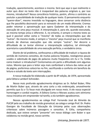 tradução, aparentemente, acontece o mesmo. Será que aqui o que realmente o
autor quis dizer no texto não é inseparável das palavras originais e, por isso
mesmo, intraduzível? Nossa consciência histórica, porém, afirma o contrário ao
postular a possibilidade de tradução de qualquer texto. O pensamento enquanto
"querer-dizer", mesmo investido na linguagem, deve conservar certa distância
que lhe possibilita desinvestir para se reinvestir de um modo diferente. Cremos
poder retomar a aproximação que opera Gadamer da interpretação e da
execução de uma peça musical. A interpretação é, para ele, quando executada,
ao mesmo tempo única e diferente. E, no entanto, é sempre o mesmo texto ao
qual é possível voltar como o "mesmo" de todas as interpretações que são
"outras". Do mesmo modo, é sempre a "mesma" peça musical que se manifesta
através de diversas execuções que são sempre "outras". Daí decorre a
dificuldade de se tentar eliminar a interpretação subjetiva; tal eliminação
acarretaria a possibilidade de uma execução perfeita, a verdadeira única.
Diante de tal problema, confessamos a dificuldade de traduzir a riqueza de
sentido de inúmeros conceitos, de muitas palavras forjadas, neologismos pouco
usados e sobretudo de jogos de palavras muito freqüentes em Eu e Tu. Então
como traduzir o intraduzível? Contornamos em parte a dificuldade com algumas
notas. Mesmo que para o leitor seja mais confortável a leitura das notas ao pé
da página, preferimos colocá-las no fim, sacrificando o conforto em beneficio da
leitura e estudo do texto sem interrupções.
A nossa tradução foi elaborada a partir da 8ª edição, de 1974, apresentada
pela Editora Lambert Schneider.
Nosso mais profundo agradecimento dirigimos ao Sr. Rafael Buber, filho
de Martin Buber que, através de uma carta a nós endereçada, amavelmente
permitiu que Eu e Tu fosse mais divulgado em nosso meio. A ele nossa especial
homenagem e cordial respeito. A Editora Cortez e Moraes acatou com otimismo
nossa iniciativa em empreender tal tarefa; a ela também agradecemos.
Nossos agradecimentos ao colega Prof. Fernando José de Almeida da
PUCSP pelo seu trabalho de revisão gramatical; ao colega e amigo Prof. Dr. Pedro
Goergen da Faculdade de Educação da Unicamp pelas suas observações
criteriosas sobre inúmeras passagens e conceitos. À Célia, companheira
dedicada, que esteve sempre "presente" em nosso diálogo com Buber e que
colaborou na revisão geral, nosso carinho.
Unicamp, fevereiro de 1977.
 