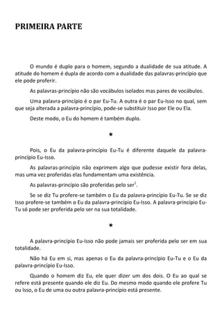 PRIMEIRA PARTE
O mundo é duplo para o homem, segundo a dualidade de sua atitude. A
atitude do homem é dupla de acordo com a dualidade das palavras-princípio que
ele pode proferir.
As palavras-princípio não são vocábulos isolados mas pares de vocábulos.
Uma palavra-princípio é o par Eu-Tu. A outra é o par Eu-Isso no qual, sem
que seja alterada a palavra-princípio, pode-se substituir Isso por Ele ou Ela.
Deste modo, o Eu do homem é também duplo.
#
Pois, o Eu da palavra-princípio Eu-Tu é diferente daquele da palavra-
princípio Eu-Isso.
As palavras-princípio não exprimem algo que pudesse existir fora delas,
mas uma vez proferidas elas fundamentam uma existência.
As palavras-princípio são proferidas pelo ser1
.
Se se diz Tu profere-se também o Eu da palavra-princípio Eu-Tu. Se se diz
Isso profere-se também o Eu da palavra-princípio Eu-Isso. A palavra-princípio Eu-
Tu só pode ser proferida pelo ser na sua totalidade.
#
A palavra-princípio Eu-Isso não pode jamais ser proferida pelo ser em sua
totalidade.
Não há Eu em si, mas apenas o Eu da palavra-princípio Eu-Tu e o Eu da
palavra-princípio Eu-Isso.
Quando o homem diz Eu, ele quer dizer um dos dois. O Eu ao qual se
refere está presente quando ele diz Eu. Do mesmo modo quando ele profere Tu
ou Isso, o Eu de uma ou outra palavra-princípio está presente.
 