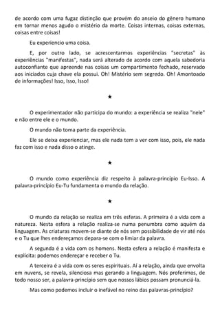 de acordo com uma fugaz distinção que provém do anseio do gênero humano
em tornar menos agudo o mistério da morte. Coisas internas, coisas externas,
coisas entre coisas!
Eu experiencio uma coisa.
E, por outro lado, se acrescentarmos experiências "secretas" às
experiências "manifestas", nada será alterado de acordo com aquela sabedoria
autoconfiante que apreende nas coisas um compartimento fechado, reservado
aos iniciados cuja chave ela possui. Oh! Mistério sem segredo. Oh! Amontoado
de informações! Isso, Isso, Isso!
#
O experimentador não participa do mundo: a experiência se realiza "nele"
e não entre ele e o mundo.
O mundo não toma parte da experiência.
Ele se deixa experienciar, mas ele nada tem a ver com isso, pois, ele nada
faz com isso e nada disso o atinge.
#
O mundo como experiência diz respeito à palavra-princípio Eu-Isso. A
palavra-princípio Eu-Tu fundamenta o mundo da relação.
#
O mundo da relação se realiza em três esferas. A primeira é a vida com a
natureza. Nesta esfera a relação realiza-se numa penumbra como aquém da
linguagem. As criaturas movem-se diante de nós sem possibilidade de vir até nós
e o Tu que lhes endereçamos depara-se com o limiar da palavra.
A segunda é a vida com os homens. Nesta esfera a relação é manifesta e
explícita: podemos endereçar e receber o Tu.
A terceira é a vida com os seres espirituais. Aí a relação, ainda que envolta
em nuvens, se revela, silenciosa mas gerando a linguagem. Nós proferimos, de
todo nosso ser, a palavra-princípio sem que nossos lábios possam pronunciá-la.
Mas como podemos incluir o inefável no reino das palavras-princípio?
 
