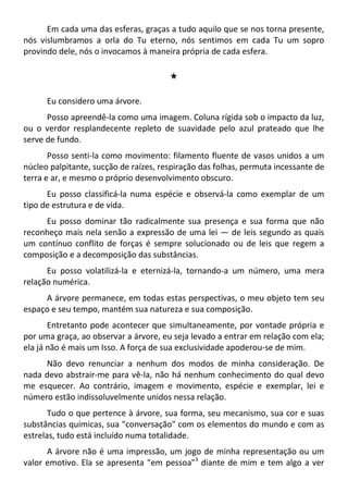 Em cada uma das esferas, graças a tudo aquilo que se nos torna presente,
nós vislumbramos a orla do Tu eterno, nós sentimos em cada Tu um sopro
provindo dele, nós o invocamos à maneira própria de cada esfera.
#
Eu considero uma árvore.
Posso apreendê-la como uma imagem. Coluna rígida sob o impacto da luz,
ou o verdor resplandecente repleto de suavidade pelo azul prateado que lhe
serve de fundo.
Posso senti-la como movimento: filamento fluente de vasos unidos a um
núcleo palpitante, sucção de raízes, respiração das folhas, permuta incessante de
terra e ar, e mesmo o próprio desenvolvimento obscuro.
Eu posso classificá-la numa espécie e observá-la como exemplar de um
tipo de estrutura e de vida.
Eu posso dominar tão radicalmente sua presença e sua forma que não
reconheço mais nela senão a expressão de uma lei — de leis segundo as quais
um contínuo conflito de forças é sempre solucionado ou de leis que regem a
composição e a decomposição das substâncias.
Eu posso volatilizá-la e eternizá-la, tornando-a um número, uma mera
relação numérica.
A árvore permanece, em todas estas perspectivas, o meu objeto tem seu
espaço e seu tempo, mantém sua natureza e sua composição.
Entretanto pode acontecer que simultaneamente, por vontade própria e
por uma graça, ao observar a árvore, eu seja levado a entrar em relação com ela;
ela já não é mais um Isso. A força de sua exclusividade apoderou-se de mim.
Não devo renunciar a nenhum dos modos de minha consideração. De
nada devo abstrair-me para vê-la, não há nenhum conhecimento do qual devo
me esquecer. Ao contrário, imagem e movimento, espécie e exemplar, lei e
número estão indissoluvelmente unidos nessa relação.
Tudo o que pertence à árvore, sua forma, seu mecanismo, sua cor e suas
substâncias químicas, sua "conversação" com os elementos do mundo e com as
estrelas, tudo está incluído numa totalidade.
A árvore não é uma impressão, um jogo de minha representação ou um
valor emotivo. Ela se apresenta "em pessoa"3
diante de mim e tem algo a ver
 