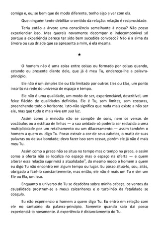 comigo e, eu, se bem que de modo diferente, tenho algo a ver com ela.
Que ninguém tente debilitar o sentido da relação: relação é reciprocidade.
Teria então a árvore uma consciência semelhante à nossa? Não posso
experienciar isso. Mas quereis novamente decompor o indecomponível só
porque a experiência parece ter sido bem sucedida convosco? Não é a alma da
árvore ou sua driade que se apresenta a mim, é ela mesma.
#
O homem não é uma coisa entre coisas ou formado por coisas quando,
estando eu presente diante dele, que já é meu Tu, endereço-lhe a palavra-
princípio.
Ele não é um simples Ele ou Ela limitado por outros Eles ou Elas, um ponto
inscrito na rede do universo de espaço e tempo.
Ele não é uma qualidade, um modo de ser, experienciável, descritível, um
feixe flácido de qualidades definidas. Ele é Tu, sem limites, sem costuras,
preenchendo todo o horizonte. Isto-não significa que nada mais existe a não ser
ele, mas que tudo o mais vive em sua luz.
Assim como a melodia não se compõe de sons, nem os versos de
vocábulos ou a estátua de linhas — a sua unidade só poderia ser reduzida a uma
multiplicidade por um retalhamento ou um dilaceramento — assim também o
homem a quem eu digo Tu. Posso extrair a cor de seus cabelos, o matiz de suas
palavras ou de sua bondade; devo fazer isso sem cessar, porém ele já não é mais
meu Tu.
Assim como a prece não se situa no tempo mas o tempo na prece, e assim
como a oferta não se localiza no espaço mas o espaço na oferta — e quem
alterar essa relação suprimirá a atualidadei4
, do mesmo modo o homem a quem
eu digo Tu não encontro em algum tempo ou lugar. Eu posso situá-lo, sou, aliás,
obrigado a fazê-lo constantemente, mas então, ele não é mais um Tu e sim um
Ele ou Ela, um Isso.
Enquanto o universo do Tu se desdobra sobre minha cabeça, os ventos da
causalidade prostram-se a meus calcanhares e o turbilhão da fatalidade se
coagula.
Eu não experiencio o homem a quem digo Tu. Eu entro em relação com
ele no santuário da palavra-princípio. Somente quando saio daí posso
experienciá-lo novamente. A experiência é distanciamento do Tu.
 