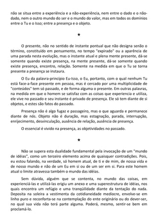 não se situa entre a experiência e a não-experiência, nem entre o dado e o não-
dado, nem o outro mundo do ser e o mundo do valor, mas em todos os domínios
entre o Tu e o Isso; entre a presença e o objeto.
#
O presente, não no sentido de instante pontual que não designa senão o
término, constituído em pensamento, no tempo "expirado" ou a aparência de
uma parada nesta evolução, mas o instante atual e plena mente presente, dá-se
somente quando existe presença, na mente presente, dá-se somente quando
existe presença, encontro, relação. Somente na medida em que o Tu se torna
presente a presença se instaura.
O Eu da palavra-princípio Eu-Isso, o Eu, portanto, com o qual nenhum Tu
está face-a-face presente em pessoa, mas é cercado por uma multiplicidade de
"conteúdos" tem só passado, e de forma alguma o presente. Em outras palavras,
na medida em que o homem se satisfaz com as coisas que experiencia e utiliza,
ele vive no passado e seu instante é privado de presença. Ele só tem diante de si
objetos, e estes são fatos do passado.
Presença não é algo fugaz e passageiro, mas o que aguarda e permanece
diante de nós. Objeto não é duração, mas estagnação, parada, interrupção,
enrijecimento, desvinculação, ausência de relação, ausência de presença.
O essencial é vivido na presença, as objetividades no passado.
#
Não se supera esta dualidade fundamental pela invocação de um "mundo
de idéias", como um terceiro elemento acima de quaisquer contradições. Pois,
eu estou falando, na verdade, só homem atual, de ti e de mim, de nossa vida e
de nosso mundo e não de um Eu em si ou de um ser em si. Para este homem
atual o limite atravessa também o mundo das idéias.
Sem dúvida, alguém que se contenta, no mundo das coisas, em
experienciá-las e utilizá-las erigiu um anexo e uma superestrutura de idéias, nos
quais encontra um refúgio e uma tranqüilidade diante da tentação do nada.
Deposita na soleira a vestimenta da cotidianeidade medíocre, envolve-se em
linho puro e reconforta-se na contemplação do ente originário ou do dever-ser,
no qual sua vida não terá parte alguma. Poderá, mesmo, sentir-se bem em
proclamá-lo.
 