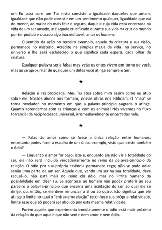 um Eu para com um Tu: nisto consiste a igualdade daqueles que amam,
igualdade que não pode consistir em um sentimento qualquer, igualdade que vai
do menor, ao maior do mais feliz e seguro, daquele cuja vida está encerrada na
vida de um ser amado, até aquele crucificado durante sua vida na cruz do mundo
por ter podido e ousado algo inacreditável: amar os homens.
O sentido da ação no terceiro exemplo, aquele da criatura e sua visão,
permanece no mistério. Acredite na simples magia da vida, no serviço, no
universo e lhe será esclarecido o que significa cada espera, cada olhar da
criatura.
Qualquer palavra seria falsa; mas veja: os entes vivem em torno de você,
mas ao se aproximar de qualquer um deles você atinge sempre o Ser.
#
Relação é reciprocidade. Meu Tu atua sobre mim assim como eu atuo
sobre ele. Nossos alunos nos formam, nossas obras nos edificam. O "mau" se
torna revelador no momento em que a palavra-princípio sagrada o atinge.
Quanto aprendemos com as crianças e com os animais! Nós vivemos no fluxo
torrencial da reciprocidade universal, irremediavelmente encerrados nela.
#
— Falas do amor como se fosse a única relação entre humanos;
entretanto podes fazer a escolha de um único exemplo, visto que existe também
o ódio?
— Enquanto o amor for cego, isto é, enquanto ele não vir a totalidade do
ser, ele não será incluído verdadeiramente no reino da palavra-princípio da
relação. O ódio por sua própria essência permanece cego; não se pode odiar
senão uma parte de um ser. Aquele que, vendo um ser na sua totalidade, deve
recusá-lo, não está mais no reino do ódio, mas no limite humano da
possibilidade em dizer Tu. Se acontece ao homem não poder proferir ao seu
parceiro a palavra-princípio que encerra uma aceitação do ser ao qual ele se
dirige, ou, então, se ele deve renunciar a si ou ao outro, isto significa que ele
atinge o limite no qual o "entrar-em-relação" reconhece sua própria relatividade,
limite esse que só poderá ser abolido por esta mesma relatividade.
Porém aquele que experimenta imediatamente o ódio está mais próximo
da relação do que aquele que não sente nem amor e nem ódio.
 