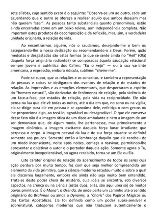 sete sílabas, cujo sentido exato é o seguinte: "Observa-se um ao outro, cada um
aguardando que o outro se ofereça a realizar aquilo que ambos desejam mas
não querem fazer". As pessoas tanto substanciais quanto pronominais, estão
ainda encerradas como em um baixo relevo, sem independência completa. Não
importam estes produtos da decomposição e da reflexão, mas, sim, a verdadeira
unidade originária, a relação de vida.
Ao encontrarmos alguém, nós o saudamos, desejando-lhe o bem ou
assegurando-lhe a nossa dedicação ou recomendando-o a Deus. Porém, quão
mediatas e desgastadas são estas formas (o que se sente ainda no "Heil" (Olá)
daquela força originária radiante?) se comparadas àquela saudação relacional
sempre jovem e autêntica dos Cafres: "Eu o vejo" — ou à sua variante
americana, a expressão, embora ridícula, sublime: "cheire-me".
Pode-se supor, que as relações e os conceitos, e também a representação
de pessoas e coisas se desligaram dos eventos de relação e de estados de
relação. As impressões e as emoções elementares, que despertaram o espírito
do "homem natural", são derivadas de fenômenos de relação, pela vivência de
um face-a-face, por estados de relação, pela vida na reciprocidade. Ele não
pensa na lua que ele vê todas as noites, até o dia em que, no sono ou na vigília,
ela se dirige para ele em pessoa e se aproxima dele, enfeitiça-o com gestos ou
lhe proporciona algo, ao tocá-lo, agradável ou desagradável. O que ele conserva
desse fato não é a imagem ótica de um disco ambulante e nem a imagem de um
ser demoníaco que, de algum modo, lhe pertencesse, mas primeiramente a
imagem dinâmica, a imagem excitante daquela força lunar irradiante que
perpassa o corpo. A imagem pessoal da lua e de sua força atuante se definirá
somente aos poucos. Somente então a lembrança daquilo que ele recebeu de
um modo inconsciente, noite após noites, começa a reavivar, permitindo-lhe
apresentar e objetivar o autor e o portador daquela ação. Somente agora o Tu,
originalmente inexperienciável, só agora recebido, torna-se um Ele ou Ela.
Este caráter original de relação do aparecimento de todos os seres cuja
ação perdura por muito tempo, faz com que seja melhor compreendido um
elemento da vida primitiva, que a ciência moderna estudou muito e sobre o qual
ela discorreu largamente, embora ele ainda não seja muito bem entendido.
Trata-se deste poder cheio de mistério, cuja idéia se encontra, sob diversos
aspectos, na crença ou na ciência (estas duas, aliás, são aqui uma só) de muitos
povos primitivos. É o Mana'', o Orenda, de onde parte um caminho até o sentido
originário do Brahman ou ainda a Dynamis, a "Charis" dos Papiros Mágicos ou
das Cartas Apostólicas. Ela foi definida como um poder supra-sensível e
sobrenatural, categorias modernas que não traduzem autenticamente o
 