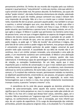 pensamento primitivo. Os limites de seu mundo são traçados pela sua vivência
corporal, à qual pertence "naturalmente" a visita aos mortos, visto que admitir o
supra-sensível como dado real, lhe parece absurdo. Os fenômenos, aos quais ele
atribui "poder místico", são todos fenômenos elementares de relação, sobretudo
aqueles sobre os quais ele medita, porque comovem seu corpo e deixam nele
uma impressão de emoção. Não só a lua e o morto que o visitam durante a
noite, trazendo-lhe dor ou prazer, possuem aquele poder, mas também o sol que
o queima, o animal selvagem que urra, uiva diante dele, o chefe cujo olhar o
domina e o chamane, cujo canto o impele com força à caça. O Mana é este
poder atuante, que transformou a pessoa lunar, lá no espaço celeste, em um Tu
que agita o sangue. O Mana é o poder que permanece na memória como traço
da pessoa lunar, uma vez que a imagem objetiva se separou da imagem emotiva,
embora ele mesmo nunca apareça senão no autor e portador de um poder. O
Mana é aquilo em virtude do que, uma vez possuído, por exemplo, em uma
pedra mágica, se pode agir. A "idéia de mundo" dos primitivos é mágica, não
pelo fato de ter como centro o poder mágico do homem, mas porque este poder
é unicamente uma variedade particular do poder mágico universal da qual
provém toda ação essencial. A causalidade de sua idéia de mundo não é um
contínuo, mas é um cintilar sempre renovado, uma emanação e uma ação do
poder, é um movimento vulcânico sem continuidade. O Mana é uma abstração
primitiva, talvez até mais primitiva do que o número, porém não mais
sobrenatural. A lembrança capaz de aprendizagem classifica os grandes eventos
de relação, as comoções fundamentais. De um lado, aquilo que é mais
importante para o instinto de conservação e o que é mais notável para instinto
de conhecimento, precisamente tudo que "atua", se evidencia, mais claramente
sobressai-se, torna-se autônomo. De outro lado, o que é menos importante, o in-
comum, o Tu mutável das vivências recuam, permanecem isolados na memória,
se objetivam paulatinamente, encerrando-se, aos poucos, em grupos e gêneros.
Finalmente, em terceiro lugar, lúgubre em sua separação, às vezes mais
fantasmagóricos que o morto e a luta, mas sempre nitidamente incontestável,
irrompe o outro, o parceiro "sempre o mesmo": o Eu.
A consciência do Eu está tão pouco apegada ao domínio primitivo do
instinto de auto-conservação, como aquele dos outros instintos; isso não
significa que o Eu tenta perpetuar-se, mas é o corpo que nada sabe ainda de um
Eu. Não é o Eu mas sim o corpo que deseja fazer coisas, utensílios, jogos, ser o
inventor. Não se reconhece um "cognosco ergo sum"8
, mesmo numa forma mais
ingênua, no conhecimento primitivo, nem a concepção, por mais infantil que
seja, de um sujeito de experiência. O Eu surge da decomposição das vivências
primordiais, provém das palavras originais vitais, o Eu-atuando-Tu e Tu-atuando-
 