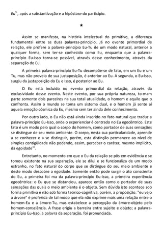 Eu9
, após a substantivação e a hipóstase do particípio.
#
Assim se manifesta, na história intelectual do primitivo, a diferença
fundamental entre as duas palavras-princípio. Já no evento primordial de
relação, ele profere a palavra-princípio Eu-Tu de um modo natural, anterior a
qualquer forma, sem ter-se conhecido como Eu, enquanto que a palavra-
princípio Eu-Isso torna-se possível, através desse conhecimento, através da
separação do Eu.
A primeira palavra-princípio Eu-Tu decompõe-se de fato, em um Eu e um
Tu, mas não proveio de sua justaposição, é anterior ao Eu. A segunda, o Eu-Isso,
surgiu da justaposição do Eu e Isso, é posterior ao Eu.
O Eu está incluído no evento primordial da relação, através da
exclusividade desse evento. Neste evento, por sua própria natureza, to-mam
parte somente dois parceiros na sua total atualidade, o homem e aquilo que o
confronta. Assim o mundo se toma um sistema dual, e o homem já sente aí
aquela emoção cósmica do Eu, mesmo sem ter ainda dele conhecimento.
Por outro lado, o Eu não está ainda inserido no fato natural que traduz a
palavra-princípio Eu-Isso, onde o experienciar é centrado no Eu egocêntrico. Este
fato é um modo pelo qual o corpo do homem, como portador de suas sensações
se distingue de seu meio ambiente. O corpo, nesta sua particularidade, aprende
a se conhecer e a se distinguir, porém, esta distinção permanece ao nível de
simples contigüidade não podendo, assim, perceber o caráter, mesmo implícito,
da egoidade10
.
Entretanto, no momento em que o Eu da relação se pôs em evidência e se
tomou existente na sua separação, ele se dilui e se funcionaliza de um modo
estranho, no fato natural do corpo que se distingue do seu meio ambiente e
deste modo descobre a egoidade. Somente então pode surgir o ato consciente
do Eu, a primeira foi ma da palavra-princípio Eu-Isso, a primeira experiência
egocêntrica: o Eu que se distanciou, aparece então como o portador de suas
sensações das quais o meio ambiente é o objeto. Sem dúvida isto acontece sob
forma primitiva e não sob forma teórico-cognitiva, porém, a proposição: "eu vejo
a árvore" é proferida de tal modo que ela não exprime mais uma relação entre o
homem-Eu e a árvore-Tu, mas estabelece a percepção da árvore-objeto pelo
homem-consciência. A frase erigiu a barreira entre sujeito e objeto; a palavra-
princípio Eu-Isso, a palavra da separação, foi pronunciada.
 
