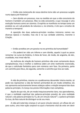 #
— Então esta melancolia de nosso destino teria sido um processo surgido
numa época pré-histórica?
— Sem dúvida um processo, mas na medida em que a vida consciente do
homem é também um processo. Mas na vida consciente, o que ressurge é uma
evolução humana como ser cósmico. O espírito se manifesta no tempo como um
produto ou um sub-produto da natureza e, no entanto, é ele que a envolve de
maneira a-temporal.
A oposição das duas palavras-princípio recebeu inúmeros nomes nas
diversas épocas e mundos; mas ela é na sua verdade anônima, inerente à
Criação.
#
— Então acreditas em um paraíso na era primitiva da humanidade?
— Ela poderá ter sido um inferno e sem dúvida, aquela à qual eu posso
remontar no curso da história, é cheia de furor, de medo, de angústia, de dor,
crueldade, mas irreal não foi.
As vivências de relação do homem primitivo não eram certamente doces
complacências; mas é melhor a violência sobre um ente realmente vivenciado,
do que a solicitude fantástica para com números sem face. Da primeira, parte
um caminho para Deus, da segunda, somente o caminho que leva ao nada.
#
A vida do primitivo, mesmo se a pudéssemos desvendar inteira-mente, só
pode nos representar a vida do homem primordial de um modo simbólico; ela
nos apresenta exclusivamente breves esboços sobre a relação temporal das duas
palavras-princípio. A criança nos presta informações mais completas.
Aquilo de que nós, de um modo inequivocamente claro, nos apercebemos,
é que a realidade espiritual das palavras-princípio provém de uma realidade
natural: a da palavra-princípio Eu-Tu, de um vínculo natural11
; a palavra-princípio
Eu-Isso, do feto natural de distinguir-se de seu meio.
A vida pré-natal das crianças é um puro vínculo natural, um afluxo de um
para outro, uma inter-ação corporal na qual o horizonte vital do ente em devir
 