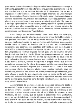 parece estar inscrito de um modo singular no horizonte do ente que o carrega, e
entretanto, parece também não estar aí inscrito, pois não é somente no seio de
sua mãe humana que ele repousa. Este vínculo é tão cósmico que se tem a
impressão de estar diante de uma interpretação imperfeita de uma inscrição
primitiva, quando se lê numa linguagem mítica judaica que o homem conheceu o
universo no seio materno, mas que ao nascer tudo caiu no esquecimento. E este
vínculo permanece nele como uma imagem secreta de seu desejo. Não como se
a nostalgia significasse um anseio de volta, como prescrevem aqueles que vêem
no espírito, por eles confundido com o intelecto, um simples parasita da
natureza. Ao contrário, é a nostalgia da procura do vínculo cósmico do ser que se
desabrocha ao espírito com seu Tu verdadeiro.
Cada criança em desenvolvimento, como todo entre em formação,
repousa no seio da grande mãe, isto é, do mundo primordial indiferenciado e
que precede toda forma. Ela se desliga deste mundo para a vida pessoal, e
somente nas horas obscuras, em que nós fugimos dela (o mesmo acontece, sem
dúvida, todas as noites ao homem são) é que nós nos reaproximamos
novamente. Esta separação não acontece, entretanto, de um modo brusco e
catastrófico, análogo àquele que nos separou de nossa mãe corporal. A criança
tem um prazo para substituir a ligação natural, que a unia ao universo, por uma
ligação espiritual, isto é, a relação. Ela sai das trevas candentes e do caos e se
dirige para a criação clara e fria. Mas ela não a possui ainda; ela deve antes de
tudo esclarecê-la, fazendo-a para si mesma uma realidade; ela deve contemplar
o seu mundo, escutá-lo, senti-lo, manipulá-lo. A criação revela a sua essência
como forma no encontro. Ela não se derrama aos sentidos que a aguardam, mas
ela se eleva ao encontro daqueles que a sabem buscar. Tudo o que será
representado diante do homem adulto, como objetos habituais, deve ser
conquistado, solicitado pelo homem em formação num inesgotável esforço, pois
coisa alguma é parte de uma experiência, nada se revela senão pela força
atuante na reciprocidade do face-a-face. Como o primitivo, a criança vive de um
sonho a outro (para ela grande parte da vigília é ainda um sono) no clarão e no
contra-clarão do encontro.
A originalidade da aspiração de relação já aparece claramente desde o
estado mais precoce e obscuro. Antes de poder perceber alguma coisa isolada,
os tímidos olhares procuram no espaço obscuro algo de indefinido; e em
momentos em que, aparentemente não há necessidade de alimento, é sem
finalidade, ao que parece, que as suaves e pequeninas mãos gesticulam,
procuram algo de indefinido no vazio. Afirmar que se trata de um gesto animal, é
nada exprimir. Pois estes olhares, na verdade, depois de minuciosas tentativas,
se fixarão em um arabesco vermelho de um tapete e dele não se desprenderão
 
